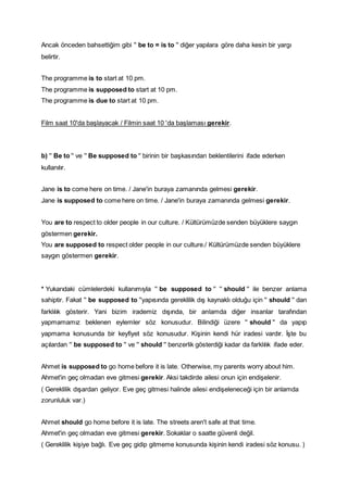 Ancak önceden bahsettiğim gibi '' be to = is to '' diğer yapılara göre daha kesin bir yargı
belirtir.
The programme is to start at 10 pm.
The programme is supposed to start at 10 pm.
The programme is due to start at 10 pm.
Film saat 10'da başlayacak / Filmin saat 10 'da başlaması gerekir.
b) '' Be to '' ve '' Be supposed to '' birinin bir başkasından beklentilerini ifade ederken
kullanılır.
Jane is to come here on time. / Jane'in buraya zamanında gelmesi gerekir.
Jane is supposed to come here on time. / Jane'in buraya zamanında gelmesi gerekir.
You are to respect to older people in our culture. / Kültürümüzde senden büyüklere saygın
göstermen gerekir.
You are supposed to respect older people in our culture./ Kültürümüzde senden büyüklere
saygın göstermen gerekir.
* Yukarıdaki cümlelerdeki kullanımıyla '' be supposed to '' '' should '' ile benzer anlama
sahiptir. Fakat '' be supposed to ''yapısında gereklilik dış kaynaklı olduğu için '' should '' dan
farklılık gösterir. Yani bizim irademiz dışında, bir anlamda diğer insanlar tarafından
yapmamamız beklenen eylemler söz konusudur. Bilindiği üzere '' should '' da yapıp
yapmama konusunda bir keyfiyet söz konusudur. Kişinin kendi hür iradesi vardır. İşte bu
açılardan '' be supposed to '' ve '' should '' benzerlik gösterdiği kadar da farklılık ifade eder.
Ahmet is supposed to go home before it is late. Otherwise, my parents worry about him.
Ahmet'in geç olmadan eve gitmesi gerekir. Aksi takdirde ailesi onun için endişelenir.
( Gereklilik dışardan geliyor. Eve geç gitmesi halinde ailesi endişeleneceği için bir anlamda
zorunluluk var.)
Ahmet should go home before it is late. The streets aren't safe at that time.
Ahmet'in geç olmadan eve gitmesi gerekir. Sokaklar o saatte güvenli değil.
( Gereklilik kişiye bağlı. Eve geç gidip gitmeme konusunda kişinin kendi iradesi söz konusu. )
 