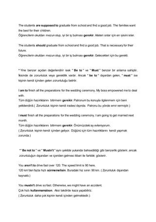 The students are supposed to graduate from school and find a good job. The families want
the best for their children.
Öğrencilerin okuldan mezun olup, iyi bir iş bulması gerekir. Aileleri onlar için en iyisini ister.
The students should graduate from school and find a good job. That is necessary for their
future.
Öğrencilerin okuldan mezun olup, iyi bir iş bulması gerekir. Gelecekleri için bu gerekli.
* Yine benzer açıdan değerlendirir isek '' Be to '' ve '' Must '' benzer bir anlama sahiptir.
İkisinde de zorunluluk veya gereklilik vardır. Ancak '' be to '' dışardan gelen, '' must '' ise
kişinin kendi içinden gelen zorunluluğu belirtir.
I am to finish all the preparations for the wedding ceremony. My boss empowered me to deal
with.
Tüm düğün hazırlıklarını bitirmem gerekir. Patronum bu konuyla ilgilenmem için beni
yetkilendirdi.( Zorunluluk kişinin kendi iradesi dışında. Patronu bu yönde emir vermiştir.)
I must finish all the preparations for the wedding ceremony. I am going to get married next
month.
Tüm düğün hazırlıklarını bitirmem gerekir. Önümüzdeki ay evleniyorum.
( Zorunluluk kişinin kendi içinden geliyor. Düğünü için tüm hazırlıklarını kendi yapmak
zorunda.)
*'' Be not to '' ve '' Mustn't '' aynı şekilde yukarıda bahsedildiği gibi benzerlik gösterir, ancak
zorunluluğun dışarıdan ve içeriden gelmesi itibari ile farklılık gösterir.
You aren't to drive fast over 120. The speed limit is 90 here.
120 km'den fazla hızlı sürmemelisin. Buradaki hız sınırı 90 km. ( Zorunluluk dışarıdan
kaynaklı.)
You mustn't drive so fast. Otherwise, we might have an accident.
Çok hızlı kullanmamalısın. Aksi takdirde kaza yapabiliriz.
( Zorunluluk daha çok kişinin kendi içinden gelmektedir.)
 