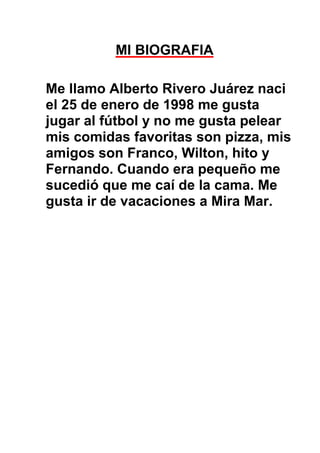 MI BIOGRAFIA

Me llamo Alberto Rivero Juárez naci
el 25 de enero de 1998 me gusta
jugar al fútbol y no me gusta pelear
mis comidas favoritas son pizza, mis
amigos son Franco, Wilton, hito y
Fernando. Cuando era pequeño me
sucedió que me caí de la cama. Me
gusta ir de vacaciones a Mira Mar.
 