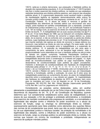 135/10, opõe-se à própria democracia, que pressupõe a fidelidade política da
            atuação dos representantes populares. 8. A Lei Complementar nº 135/10 também
            não fere o núcleo essencial dos direitos políticos, na medida em que estabelece
            restrições temporárias aos direitos políticos passivos, sem prejuízo das situações
            políticas ativas. 9. O cognominado desacordo moral razoável impõe o prestígio
            da manifestação legítima do legislador democraticamente eleito acerca do
            conceito jurídico indeterminado de vida pregressa, constante do art. 14, § 9.º, da
            Constituição Federal. 10. O abuso de direito à renúncia é gerador de
            inelegibilidade dos detentores de mandato eletivo que renunciarem aos seus
            cargos, posto hipótese em perfeita compatibilidade com a repressão, constante
            do ordenamento jurídico brasileiro (v.g., o art. 53, § 6º, da Constituição Federal e
            o art. 187 do Código Civil), ao exercício de direito em manifesta transposição dos
            limites da boa-fé. 11. A inelegibilidade tem as suas causas previstas nos §§ 4º a
            9º do art. 14 da Carta Magna de 1988, que se traduzem em condições objetivas
            cuja verificação impede o indivíduo de concorrer a cargos eletivos ou, acaso
            eleito, de os exercer, e não se confunde com a suspensão ou perda dos direitos
            políticos, cujas hipóteses são previstas no art. 15 da Constituição da República, e
            que importa restrição não apenas ao direito de concorrer a cargos eletivos (ius
            honorum), mas também ao direito de voto (ius sufragii). Por essa razão, não há
            inconstitucionalidade na cumulação entre a inelegibilidade e a suspensão de
            direitos políticos. 12. A extensão da inelegibilidade por oito anos após o
            cumprimento da pena, admissível à luz da disciplina legal anterior, viola a
            proporcionalidade numa sistemática em que a interdição política se põe já antes
            do trânsito em julgado, cumprindo, mediante interpretação conforme a
            Constituição, deduzir do prazo posterior ao cumprimento da pena o período de
            inelegibilidade decorrido entre a condenação e o trânsito em julgado. 13. Ação
            direta de inconstitucionalidade cujo pedido se julga improcedente. Ações
            declaratórias de constitucionalidade cujos pedidos se julgam procedentes,
            mediante a declaração de constitucionalidade das hipóteses de inelegibilidade
            instituídas pelas alíneas “c”, “d”, “f”, “g”, “h”, “j”, “m”, “n”, “o”, “p” e “q” do art. 1º,
            inciso I, da Lei Complementar nº 64/90, introduzidas pela Lei Complementar nº
            135/10, vencido o Relator em parte mínima, naquilo em que, em interpretação
            conforme a Constituição, admitia a subtração, do prazo de 8 (oito) anos de
            inelegibilidade posteriores ao cumprimento da pena, do prazo de inelegibilidade
            decorrido entre a condenação e o seu trânsito em julgado. 14. Inaplicabilidade
            das hipóteses de inelegibilidade às eleições de 2010 e anteriores, bem como
            para os mandatos em curso, à luz do disposto no art. 16 da Constituição.
            Precedente: RE 633.703, Rel. Min. Gilmar Mendes (repercussão geral).(ADI
            4.578, Rel. Min. Luiz Fux, julgamento em 16/02/2012)
              Considerando as posições acima destacadas, estou em acolher
plenamente a possibilidade de aplicação da Lei da Ficha Limpa a fatos pretéritos, como
decorrência do dispositivo do art. 14, § 9º, da Constituição da República, quando
determina que “Lei complementar estabelecerá outros casos de inelegibilidade e os
prazos de sua cessação, a fim de proteger a probidade administrativa, a moralidade
para exercício de mandato considerada vida pregressa do candidato, e a normalidade e
legitimidade das eleições contra a influência do poder econômico ou o abuso do
exercício de função, cargo ou emprego na administração direta ou indireta”,
expressamente apontando para fatos pretéritos como elementos dos suportes fáticos
das normas da lei complementar que prevê, tanto que não os exclui implicitamente, à
luz da sua objetividade jurídica e natureza cautelar, da proteção da normalidade e da
legitimidade das eleições, contra a influência do poder econômico ou o abuso no
exercício da função, cargo ou emprego público na administração direta ou indireta. São
normas que buscam um mínimo de moralidade e probidade, indispensáveis ao
exercício de qualquer mandato político.
                                                                                                     10
 