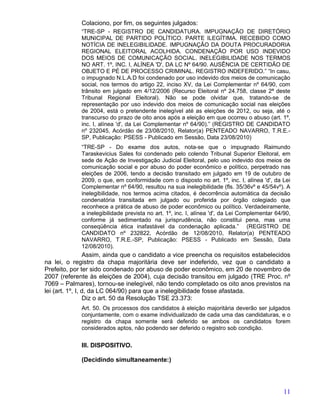 Colaciono, por fim, os seguintes julgados:
             “TRE-SP - REGISTRO DE CANDIDATURA. IMPUGNAÇÃO DE DIRETÓRIO
             MUNICIPAL DE PARTIDO POLÍTICO. PARTE ILEGÍTIMA. RECEBIDO COMO
             NOTÍCIA DE INELEGIBILIDADE. IMPUGNAÇÃO DA DOUTA PROCURADORIA
             REGIONAL ELEITORAL ACOLHIDA. CONDENAÇÃO POR USO INDEVIDO
             DOS MEIOS DE COMUNICAÇÃO SOCIAL. INELEGIBILIDADE NOS TERMOS
             NO ART. 1º, INC. I, ALÍNEA 'D', DA LC Nº 64/90. AUSÊNCIA DE CERTIDÃO DE
             OBJETO E PÉ DE PROCESSO CRIMINAL. REGISTRO INDEFERIDO.” “In casu,
             o impugnado N.L.A.D foi condenado por uso indevido dos meios de comunicação
             social, nos termos do artigo 22, inciso XV, da Lei Complementar nº 64/90, com
             trânsito em julgado em 4/12/2006 (Recurso Eleitoral nº 24.758, classe 2ª deste
             Tribunal Regional Eleitoral). Não se pode olvidar que, tratando-se de
             representação por uso indevido dos meios de comunicação social nas eleições
             de 2004, está o pretendente inelegível até as eleições de 2012, ou seja, até o
             transcurso do prazo de oito anos após a eleição em que ocorreu o abuso (art. 1º,
             inc. I, alínea 'd', da Lei Complementar nº 64/90).” (REGISTRO DE CANDIDATO
             nº 232045, Acórdão de 23/08/2010, Relator(a) PENTEADO NAVARRO, T.R.E.-
             SP, Publicação: PSESS - Publicado em Sessão, Data 23/08/2010)
             “TRE-SP - Do exame dos autos, nota-se que o impugnado Raimundo
             Taraskevicius Sales foi condenado pelo colendo Tribunal Superior Eleitoral, em
             sede de Ação de Investigação Judicial Eleitoral, pelo uso indevido dos meios de
             comunicação social e por abuso do poder econômico e político, perpetrado nas
             eleições de 2006, tendo a decisão transitado em julgado em 19 de outubro de
             2009, o que, em conformidade com o disposto no art. 1º, inc. I, alínea 'd', da Lei
             Complementar nº 64/90, resultou na sua inelegibilidade (fls. 35/36vº e 45/54vº). A
             inelegibilidade, nos termos acima citados, é decorrência automática da decisão
             condenatória transitada em julgado ou proferida por órgão colegiado que
             reconhece a prática de abuso de poder econômico ou político. Verdadeiramente,
             a inelegibilidade prevista no art. 1º, inc. I, alínea 'd', da Lei Complementar 64/90,
             conforme já sedimentado na jurisprudência, não constitui pena, mas uma
             conseqüência ética inafastável da condenação aplicada.” (REGISTRO DE
             CANDIDATO nº 232822, Acórdão de 12/08/2010, Relator(a) PENTEADO
             NAVARRO, T.R.E.-SP, Publicação: PSESS - Publicado em Sessão, Data
             12/08/2010).
                 Assim, ainda que o candidato a vice preencha os requisitos estabelecidos
na lei, o registro da chapa majoritária deve ser indeferido, vez que o candidato a
Prefeito, por ter sido condenado por abuso de poder econômico, em 20 de novembro de
2007 (referente às eleições de 2004), cuja decisão transitou em julgado (TRE Proc. nº
7069 – Palmares), tornou-se inelegível, não tendo completado os oito anos previstos na
lei (art. 1º, I, d, da LC 064/90) para que a inelegibilidade fosse afastada.
                 Diz o art. 50 da Resolução TSE 23.373:
             Art. 50. Os processos dos candidatos à eleição majoritária deverão ser julgados
             conjuntamente, com o exame individualizado de cada uma das candidaturas, e o
             registro da chapa somente será deferido se ambos os candidatos forem
             considerados aptos, não podendo ser deferido o registro sob condição.


             III. DISPOSITIVO.

             (Decidindo simultaneamente:)




                                                                                               11
 