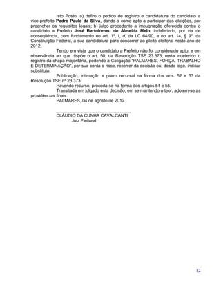Isto Posto, a) defiro o pedido de registro e candidatura do candidato a
vice-prefeito Pedro Paulo da Silva, dando-o como apto a participar das eleições, por
preencher os requisitos legais; b) julgo procedente a impugnação oferecida contra o
candidato a Prefeito José Bartolomeu de Almeida Melo, indeferindo, por via de
conseqüência, com fundamento no art. 1º, I, d, da LC 64/90, e no art. 14, § 9º, da
Constituição Federal, a sua candidatura para concorrer ao pleito eleitoral neste ano de
2012.
              Tendo em vista que o candidato a Prefeito não foi considerado apto, e em
observância ao que dispõe o art. 50, da Resolução TSE 23.373, resta indeferido o
registro da chapa majoritária, podendo a Coligação “PALMARES, FORÇA, TRABALHO
E DETERMINAÇÃO”, por sua conta e risco, recorrer da decisão ou, desde logo, indicar
substituto.
              Publicação, intimação e prazo recursal na forma dos arts. 52 e 53 da
Resolução TSE nº 23.373.
              Havendo recurso, proceda-se na forma dos artigos 54 e 55.
              Transitada em julgado esta decisão, em se mantendo o teor, adotem-se as
providências finais.
              PALMARES, 04 de agosto de 2012.

             _______________________________
             CLÁUDIO DA CUNHA CAVALCANTI
                   Juiz Eleitoral




                                                                                    12
 