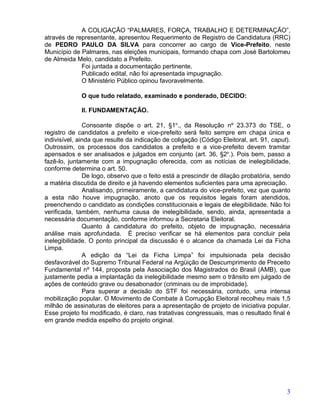 A COLIGAÇÃO “PALMARES, FORÇA, TRABALHO E DETERMINAÇÃO”,
através de representante, apresentou Requerimento de Registro de Candidatura (RRC)
de PEDRO PAULO DA SILVA para concorrer ao cargo de Vice-Prefeito, neste
Município de Palmares, nas eleições municipais, formando chapa com José Bartolomeu
de Almeida Melo, candidato a Prefeito.
             Foi juntada a documentação pertinente.
             Publicado edital, não foi apresentada impugnação.
             O Ministério Público opinou favoravelmente.

             O que tudo relatado, examinado e ponderado, DECIDO:

             II. FUNDAMENTAÇÃO.

               Consoante dispõe o art. 21, §1o., da Resolução nº 23.373 do TSE, o
registro de candidatos a prefeito e vice-prefeito será feito sempre em chapa única e
indivisível, ainda que resulte da indicação de coligação (Código Eleitoral, art. 91, caput).
Outrossim, os processos dos candidatos a prefeito e a vice-prefeito devem tramitar
apensados e ser analisados e julgados em conjunto (art. 36, §2o.). Pois bem, passo a
fazê-lo, juntamente com a impugnação oferecida, com as notícias de inelegibilidade,
conforme determina o art. 50.
               De logo, observo que o feito está a prescindir de dilação probatória, sendo
a matéria discutida de direito e já havendo elementos suficientes para uma apreciação.
               Analisando, primeiramente, a candidatura do vice-prefeito, vez que quanto
a esta não houve impugnação, anoto que os requisitos legais foram atendidos,
preenchendo o candidato as condições constitucionais e legais de elegibilidade. Não foi
verificada, também, nenhuma causa de inelegibilidade, sendo, ainda, apresentada a
necessária documentação, conforme informou a Secretaria Eleitoral.
               Quanto à candidatura do prefeito, objeto de impugnação, necessária
análise mais aprofundada. É preciso verificar se há elementos para concluir pela
inelegibilidade. O ponto principal da discussão é o alcance da chamada Lei da Ficha
Limpa.
               A edição da “Lei da Ficha Limpa” foi impulsionada pela decisão
desfavorável do Supremo Tribunal Federal na Argüição de Descumprimento de Preceito
Fundamental nº 144, proposta pela Associação dos Magistrados do Brasil (AMB), que
justamente pedia a implantação da inelegibilidade mesmo sem o trânsito em julgado de
ações de conteúdo grave ou desabonador (criminais ou de improbidade).
               Para superar a decisão do STF foi necessária, contudo, uma intensa
mobilização popular. O Movimento de Combate à Corrupção Eleitoral recolheu mais 1,5
milhão de assinaturas de eleitores para a apresentação de projeto de iniciativa popular.
Esse projeto foi modificado, é claro, nas tratativas congressuais, mas o resultado final é
em grande medida espelho do projeto original.




                                                                                          3
 