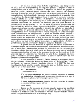 Em apertada síntese, a “Lei da Ficha Limpa” alterou a Lei Complementar
nº 64/90 (Lei das Inelegibilidades) nos seguintes pontos: 1) ampliou o prazo de
inelegibilidade para 8 anos; 2) dispensou a exigência de trânsito em julgado de
decisões judiciais, bastando decisão proferida por órgão colegiado nas hipóteses
previstas; 3) aumentou o rol de crimes comuns que acarreta inelegibilidade; 4) incluiu
novas hipóteses de inelegibilidade, abarcando a corrupção eleitoral, a captação ilícita
de sufrágio, a doação, captação ou gastos ilícitos de recursos de campanha ou ainda a
conduta vedada aos agentes públicos em campanhas eleitorais que impliquem
cassação do registro ou do diploma; 5) incluiu como hipóteses de inelegibilidade as
infrações decorrentes do exercício de mandato (renúncia para escapar de
procedimento), as condenações por “ato doloso de improbidade administrativa que
importe lesão ao patrimônio público e enriquecimento ilícito”, as infrações de cunho
ético-profissional que acarretem exclusão do exercício da profissão e a demissão do
serviço público, em processo administrativo ou judicial; 6) pune justamente com
inelegibilidade a fraude no desfazimento de vínculo conjugal ou de união estável para
evitar caracterização de inelegibilidade; 7) pune as doações ilícitas, impondo a
inelegibilidade aos responsáveis por doações eleitorais tidas por ilegais; 8) impõe a
inelegibilidade aos magistrados e aos membros do Ministério Público que forem
aposentados compulsoriamente por decisão sancionatória, que tenham perdido o cargo
por sentença ou que tenham pedido exoneração ou aposentadoria voluntária na
pendência de processo administrativo disciplinar, pelo prazo de 8 (oito) anos.
               A grande inovação da Lei foi a superação da anterior necessidade de
trânsito em julgado das condenações criminais ou de improbidade administrativa para
imposição da ulterior inelegibilidade. O motivo da desconsideração da necessidade do
trânsito em julgado decorre da existência de um sistema processual que, ao possibilitar
recursos quase infinitos, privilegia a dita segurança jurídica em detrimento do devido
processo legal em prazo razoável. Fica claro que uma decisão colegiada, ao menos
para as finalidades eleitorais, pode preencher o conceito constitucional de “vida
pregressa” para fins de inelegibilidade.
               No caso presente, o candidato a prefeito pela Coligação impugnada conta
com condenação criminal por receptação dolosa (proc. nº 557-17.2004.8.17.1030),
confirmada na Instância Superior (Apelação Criminal nº 0169277-7), fato este
incontroverso. Seria atingido, portanto, claramente, pela Lei da Ficha Limpa, com a
redação que conferiu ao art. 1º, I, e, 2, da LC 64/90:
             Art. 1º. São inelegíveis:
             I – para qualquer cargo:
             (...)
             e) os que forem condenados, em decisão transitada em julgado ou proferida
             por órgão judicial colegiado, desde a condenação até o transcurso do prazo de
             8 (oito) anos após o cumprimento da pena, pelos crimes:
             (...)
             2. contra o patrimônio privado, o sistema financeiro, o mercado de capitais e
             os previstos na lei que regula a falência;
             (Grifos nossos)
              Ocorre que foi concedida providência cautelar favorável ao candidato,
afastando os efeitos desta condenação para fins eleitorais. De fato, consta dos autos
decisão do e. Juiz Paulo Victor Vasconcelos de Almeida, Relator Substituto, deferindo
liminar e suspendendo a execução do acórdão (fls. 58).



                                                                                        4
 