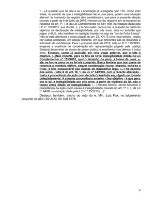 “(...) A questão que se põe é se a orientação já sufragada pelo TSE, como visto
           antes, no sentido de que a inelegibilidade não é uma pena, porém uma situação
           aferível no momento do registro das candidaturas, que para a presente eleição
           ocorreu a partir de 5 de julho de 2010, merece ou não ressalva em se tratando da
           hipótese do art. 1º, I, d, da Lei Complementar no 64/1 990, na redação dada pela
           LC n° 135/2010, que dispõe: (...) A discussão, parece-me, a respeito do prazo de
           vigência da declaração de inelegibilidade, por três anos, feita no acórdão que
           julgou a AIJE, não interfere na restrição trazida no bojo da "Lei da Ficha Limpa".
           Não se está alterando a coisa julgada do art. 22, XIV. É uma nova eleição, regida
           por outras condições, em época diferente, em que diferentes são os requisitos à
           admissão da candidatura. Para o presente pleito de 2010, ante a LC n° 135/2010,
           exige-se a ausência de condenação em representação julgada pela Justiça
           Eleitoral decorrente de abuso de poder político e econômico nos últimos 8 (oito)
           anos. Entendo, como já assinalei em voto vogal anterior, que o fato é
           objetivo. (...)Não importa, para os fins da novel inelegibilidade ditada na Lei
           Complementar n° 135/2010, qual o tamanho da pena, a forma da pena, e,
           até, se houve pena ou se foi ela cumprida. Basta lembrar que nos casos de
           renúncia a mandato eletivo, sequer condenação houve. Importa, volta-se a
           frisar, o fato enquadrável nas alíneas do dispositivo legal. (...) Na espécie
           dos autos - letra d do art. 10, 1, da LC n° 64/1990, com a recente alteração -
           basta a procedência da ação com decisão transitada em julgado ou tomada
           colegiadamente. A simples procedência anterior - fato objetivo - é que gera,
           por si só, a inelegibilidade por oito anos, a partir da vigência da lei, não o
           tempo antes ditado de inelegibilidade. (...) Nesses termos, sendo bastante a
           procedência da ação como causa à inelegibilidade prevista no art. 1º, I, d, da LC
           n° 64/90, na redação dada pela LC n° 135/2010,(...)”
             Destaco, também, trecho do voto do e. Min, Luiz Fux, no julgamento
conjunto da ADC 29/ ADC 30/ ADI 4578:




                                                                                           6
 