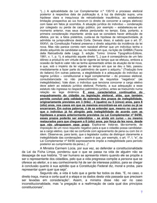 “(...) A aplicabilidade da Lei Complementar n.º 135/10 a processo eleitoral
             posterior à respectiva data de publicação é, à luz da distinção supra, uma
             hipótese clara e inequívoca de retroatividade inautêntica, ao estabelecer
             limitação prospectiva ao ius honorum (o direito de concorrer a cargos eletivos)
             com base em fatos já ocorridos. A situação jurídica do indivíduo – condenação
             por colegiado ou perda de cargo público, por exemplo – estabeleceu-se em
             momento anterior, mas seus efeitos perdurarão no tempo. Esta, portanto, a
             primeira consideração importante: ainda que se considere haver atribuição de
             efeitos, por lei, a fatos pretéritos, cuida-se de hipótese de retrospectividade, já
             admitida na jurisprudência desta Corte. Demais disso, é sabido que o art. 5º,
             XXXVI, da Constituição Federal preserva o direito adquirido da incidência da lei
             nova. Mas não parece correto nem razoável afirmar que um indivíduo tenha o
             direito adquirido de candidatar-se, na medida em que, na lição de GABBA (Teoria
             della Retroattività delle Leggi. 3. edição. Torino: Unione Tipografico-Editore,
             1981, v. 1, p. 1), é adquirido aquele direito "[...] que é conseqüência de um fato
             idôneo a produzi-lo em virtude da lei vigente ao tempo que se efetuou, embora a
             ocasião de fazê-lo valer não se tenha apresentado antes da atuação da lei nova,
             e que, sob o império da lei vigente ao tempo em que se deu o fato, passou
             imediatamente a fazer parte do patrimônio de quem o adquiriu.” (Tradução livre
             do italiano) Em outras palavras, a elegibilidade é a adequação do indivíduo ao
             regime jurídico – constitucional e legal complementar – do processo eleitoral,
             consubstanciada no não preenchimento de requisitos “negativos” (as
             inelegibilidades). Vale dizer, o indivíduo que tenciona concorrer a cargo eletivo
             deve aderir ao estatuto jurídico eleitoral. Portanto, a sua adequação a esse
             estatuto não ingressa no respectivo patrimônio jurídico, antes se traduzindo numa
             relação ex lege dinâmica. É essa característica continuativa do
             enquadramento do cidadão na legislação eleitoral, aliás, que também
             permite concluir pela validade da extensão dos prazos de inelegibilidade,
             originariamente previstos em 3 (três) , 4 (quatro) ou 5 (cinco) anos, para 8
             (oito) anos, nos casos em que os mesmos encontram-se em curso ou já se
             encerraram. Em outras palavras, é de se entender que, mesmo no caso em
             que o indivíduo já foi atingido pela inelegibilidade de acordo com as
             hipóteses e prazos anteriormente previstos na Lei Complementar nº 64/90,
             esses prazos poderão ser estendidos – se ainda em curso – ou mesmo
             restaurados para que cheguem a 8 (oito) anos, por força da lex nova, desde
             que não ultrapassem esse prazo. Explica-se: trata-se, tão-somente, de
             imposição de um novo requisito negativo para a que o cidadão possa candidatar-
             se a cargo eletivo, que não se confunde com agravamento de pena ou com bis in
             idem. Observe-se, para tanto, que o legislador cuidou de distinguir claramente a
             inelegibilidade das condenações – assim é que, por exemplo, o art. 1º, I, “e”, da
             Lei Complementar nº 64/90 expressamente impõe a inelegibilidade para período
             posterior ao cumprimento da pena.(...)”
               A Ministra Carmem Lúcia, por sua vez, ao defender a constitucionalidade
da Lei da Ficha Limpa, ponderou que o que se passa na vida de alguém não se
desapega de sua história. “O ser humano se apresenta inteiro quando ele se propõe a
ser o representante dos cidadãos, pelo que a vida pregressa compõe a persona que se
oferece ao eleitor, e o seu conhecimento há de ser de interesse público, para se chegar
à conclusão quanto à sua aptidão que a Constituição Federal diz, moral e proba, para
representar quem quer que seja”.
               Segundo ela, a vida é tudo que a gente faz todos os dias. “E, no caso, o
direito traça, marca e corta qual é a etapa e os dados desta vida passada que precisam
ser levadas em consideração”. Assim, a ministra disse não ver no caso
inconstitucionalidade, mas “a pregação e a reafirmação de cada qual dos princípios
constitucionais”.
                                                                                              7
 