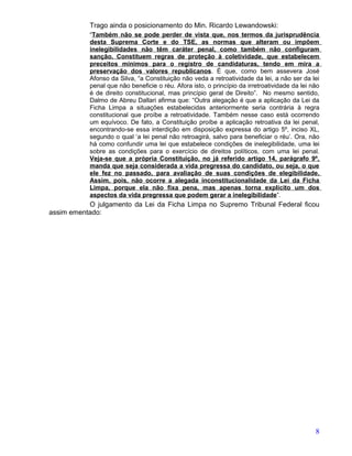Trago ainda o posicionamento do Min. Ricardo Lewandowski:
           “Também não se pode perder de vista que, nos termos da jurisprudência
           desta Suprema Corte e do TSE, as normas que alteram ou impõem
           inelegibilidades não têm caráter penal, como também não configuram
           sanção. Constituem regras de proteção à coletividade, que estabelecem
           preceitos mínimos para o registro de candidaturas, tendo em mira a
           preservação dos valores republicanos. É que, como bem assevera José
           Afonso da Silva, “a Constituição não veda a retroatividade da lei, a não ser da lei
           penal que não beneficie o réu. Afora isto, o princípio da irretroatividade da lei não
           é de direito constitucional, mas princípio geral de Direito”. No mesmo sentido,
           Dalmo de Abreu Dallari afirma que: “Outra alegação é que a aplicação da Lei da
           Ficha Limpa a situações estabelecidas anteriormente seria contrária à regra
           constitucional que proíbe a retroatividade. Também nesse caso está ocorrendo
           um equívoco. De fato, a Constituição proíbe a aplicação retroativa da lei penal,
           encontrando-se essa interdição em disposição expressa do artigo 5º, inciso XL,
           segundo o qual ‘a lei penal não retroagirá, salvo para beneficiar o réu’. Ora, não
           há como confundir uma lei que estabelece condições de inelegibilidade, uma lei
           sobre as condições para o exercício de direitos políticos, com uma lei penal.
           Veja-se que a própria Constituição, no já referido artigo 14, parágrafo 9º,
           manda que seja considerada a vida pregressa do candidato, ou seja, o que
           ele fez no passado, para avaliação de suas condições de elegibilidade.
           Assim, pois, não ocorre a alegada inconstitucionalidade da Lei da Ficha
           Limpa, porque ela não fixa pena, mas apenas torna explícito um dos
           aspectos da vida pregressa que podem gerar a inelegibilidade”.
           O julgamento da Lei da Ficha Limpa no Supremo Tribunal Federal ficou
assim ementado:




                                                                                              8
 