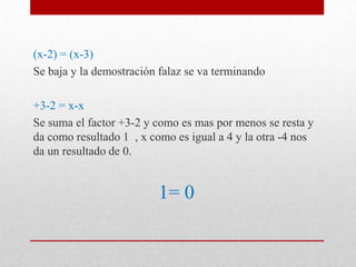 (x-2) = (x-3)
Se baja y la demostración falaz se va terminando
+3-2 = x-x
Se suma el factor +3-2 y como es mas por menos se resta y
da como resultado 1 , x como es igual a 4 y la otra -4 nos
da un resultado de 0.
1= 0