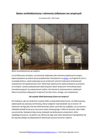 Copywright©MGProjekt Pracownia Architektoniczna s.c. | http://www.mgprojekt.com.pl
Beton architektoniczny i elementy żelbetowe we wnętrzach
19 listopada 2015 · MG Projekt
Beton architektoniczny we wnętrzu
Już od kilkunastu lat beton, czy elementy żelbetowe jako elementy wykończenia wnętrz,
wykorzystywane są chętnie przez projektantów. Rozwiązanie na ściany, czy fragmenty ścian z
surowego betonu, często pojawiają się we wnętrzach zamiast tradycyjnie tynkowanych,
malowanych lub tapetowanych ścian. Betonowe wykończenia wykorzystywane są zarówno
w surowych i prawie pozbawionych dekoracyjnych detali wnętrzach minimalistycznych,
charakteryzujących się nowoczesnym stylem, jak również (z zastosowaniem ozdobnych
faktur) w bardziej tradycyjnych wnętrzach (w stylu retro, vintage, czy rustykalnym).
Jak uzyskać efekt betonowej ściany we wnętrzu?
Do niedawna, aby we wnętrzach uzyskać efekt surowej betonowej ściany, czy fakturowanej,
wykonywało się zaprawę cementową, którą następnie rozprowadzało się na ścianie. W
zależności od tego jaki miał być efekt końcowy, beton zacierało się na gładko, czy ze wzorem,
nakładało podobnie jak przy narzucaniu tynku elewacyjnego o fakturze baranka, albo robiło
się przecierkę. Następnie taką ścianę malowało się bezbarwnym preparatem, który
zapobiega kruszeniu, czy pyleniu się. Można do tego użyć także specjalnych impregnatów lub
do zaprawy dodaje się odpowiednich domieszek przeciw ścieraniu i pyleniu.
 