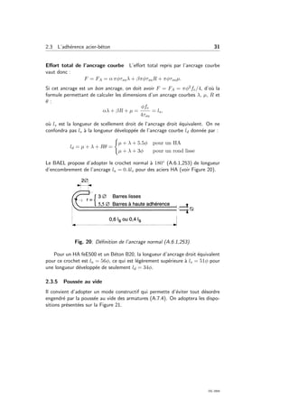 2.3 L’adh´erence acier-b´eton 31
Eﬀort total de l’ancrage courbe L’eﬀort total repris par l’ancrage courbe
vaut donc :
F = FA = α πφτsuλ + βπφτsuR + πφτsuµ.
Si cet ancrage est un bon ancrage, on doit avoir F = FA = πφ2fe/4, d’o`u la
formule permettant de calculer les dimensions d’un ancrage courbes λ, µ, R et
θ :
αλ + βR + µ =
φfe
4τsu
= ls,
o`u ls est la longueur de scellement droit de l’ancrage droit ´equivalent. On ne
confondra pas ls `a la longueur d´evelopp´ee de l’ancrage courbe ld donn´ee par :
ld = µ + λ + Rθ =
µ + λ + 5.5φ pour un HA
µ + λ + 3φ pour un rond lisse
Le BAEL propose d’adopter le crochet normal `a 180◦ (A.6.1,253) de longueur
d’encombrement de l’ancrage la = 0.4ls pour des aciers HA (voir Figure 20).
Fig. 20: D´eﬁnition de l’ancrage normal (A.6.1,253).
Pour un HA feE500 et un B´eton B20, la longueur d’ancrage droit ´equivalent
pour ce crochet est la = 56φ, ce qui est l´eg`erement sup´erieure `a ls = 51φ pour
une longueur d´evelopp´ee de seulement ld = 34φ.
2.3.5 Pouss´ee au vide
Il convient d’adopter un mode constructif qui permette d’´eviter tout d´esordre
engendr´e par la pouss´ee au vide des armatures (A.7.4). On adoptera les dispo-
sitions pr´esent´ees sur la Figure 21.
OG 2004
 