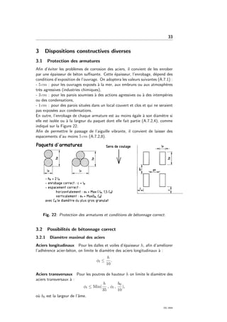 33
3 Dispositions constructives diverses
3.1 Protection des armatures
Aﬁn d’´eviter les probl`emes de corrosion des aciers, il convient de les enrober
par une ´epaisseur de b´eton suﬃsante. Cette ´epaisseur, l’enrobage, d´epend des
conditions d’exposition de l’ouvrage. On adoptera les valeurs suivantes (A.7.1) :
- 5 cm : pour les ouvrages expos´es `a la mer, aux embruns ou aux atmosph`eres
tr`es agressives (industries chimiques),
- 3 cm : pour les parois soumises `a des actions agressives ou `a des intemp´eries
ou des condensations,
- 1 cm : pour des parois situ´ees dans un local couvert et clos et qui ne seraient
pas expos´ees aux condensations.
En outre, l’enrobage de chaque armature est au moins ´egale `a son diam`etre si
elle est isol´ee ou `a la largeur du paquet dont elle fait partie (A.7.2,4), comme
indiqu´e sur la Figure 22.
Aﬁn de permettre le passage de l’aiguille vibrante, il convient de laisser des
espacements d’au moins 5 cm (A.7.2,8).
Fig. 22: Protection des armatures et conditions de b´etonnage correct.
3.2 Possibilit´es de b´etonnage correct
3.2.1 Diam`etre maximal des aciers
Aciers longitudinaux Pour les dalles et voiles d’´epaisseur h, aﬁn d’am´eliorer
l’adh´erence acier-b´eton, on limite le diam`etre des aciers longitudinaux `a :
φl ≤
h
10
.
Aciers transversaux Pour les poutres de hauteur h on limite le diam`etre des
aciers transversaux `a :
φt ≤ Min(
h
35
, φl ,
b0
10
),
o`u b0 est la largeur de l’ˆame.
OG 2004
 