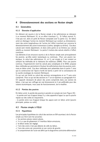 35
4 Dimensionnement des sections en ﬂexion simple
4.1 G´en´eralit´es
4.1.1 Domaine d’application
Un ´el´ement est soumis `a de la ﬂexion simple si les sollicitations se r´eduisent
`a un moment ﬂ´echissant Mz et un eﬀort tranchant Vy. Si l’eﬀort normal Nx
n’est pas nul, alors on parle de ﬂexion compos´ee (voir la partie 11). En b´eton
arm´e on distingue l’action du moment ﬂ´echissant qui conduit au dimensionne-
ment des aciers longitudinaux de l’action de l’eﬀort tranchant qui concerne le
dimensionnement des aciers transversaux (cadres, ´epingles ou ´etriers). Ces deux
calculs sont men´es s´epar´ement, et dans cette partie on se limitera aux calculs
relatifs au moment ﬂ´echissant. La partie 5 traitera des calculs relatifs `a l’eﬀort
tranchant.
Les ´el´ements d’une structure soumis `a de la ﬂexion simple sont principalement
les poutres, qu’elles soient isostatiques ou continues. Pour une poutre iso-
statique, le calcul des sollicitations Mz et Vy est simple et il est conduit en
utilisant les m´ethodes de la r´esistance de mat´eriaux (RdM). Pour une poutre
continue, l’hyperstaticit´e rend les calculs plus compliqu´es et le BAEL propose
deux m´ethodes qui permettent d’´evaluer les sollicitations dans les poutres conti-
nues en b´eton arm´e. Ces deux m´ethodes sont pr´esent´ees dans la partie 7 ainsi
que la construction de l’´epure d’arrˆet de barres `a partir de la connaissance de
la courbe enveloppe du moment ﬂ´echissant.
Ce qui suit est limit´e au calcul des sections rectangulaires et en T sans acier
comprim´e. Pour ce qui est des sections en T on se reportera au paragraphe 4.4.
S’il apparaˆıt n´ecessaire de placer des aciers comprim´es dans une section de
b´eton, c’est que son coﬀrage est mal dimensionn´e et il est pr´ef´erable pour des
raisons ´economiques, mais aussi de fonctionnement, de le modiﬁer.
4.1.2 Port´ees des poutres
En b´eton arm´e, la port´ee des poutres `a prendre en compte est (voir Figure 24) :
- la port´ee entr’axe d’appuis lorsqu’il y a des appareils d’appui ou que la poutre
repose sur des voiles en ma¸connerie,
- la port´ee entre nus d’appuis lorsque les appuis sont en b´eton arm´e (poutre
principale, poteau ou voile).
4.2 Flexion simple `a l’ELU
4.2.1 Hypoth`eses
Les principales hypoth`eses du calcul des sections en BA soumises `a de la ﬂexion
simple aux ELU sont les suivantes :
les sections planes restent planes,
il n’y a pas de glissement `a l’interface b´eton-armatures,
le b´eton tendu est n´eglig´e,
l’aire des aciers n’est pas d´eduite de celle du b´eton,
l’aire des aciers est concentr´ee en son centre de gravit´e,
le comportement de l’acier est d´eﬁni par le diagramme contrainte-d´eformation
OG 2004
 