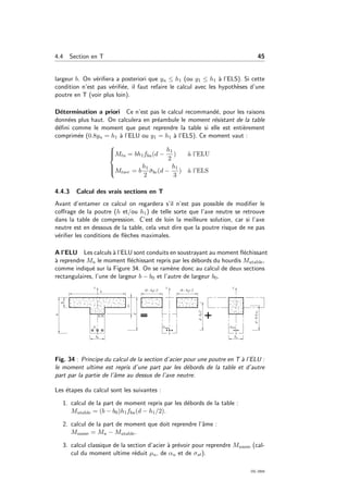 4.4 Section en T 45
largeur b. On v´eriﬁera a posteriori que yu ≤ h1 (ou y1 ≤ h1 `a l’ELS). Si cette
condition n’est pas v´eriﬁ´ee, il faut refaire le calcul avec les hypoth`eses d’une
poutre en T (voir plus loin).
D´etermination a priori Ce n’est pas le calcul recommand´e, pour les raisons
donn´ees plus haut. On calculera en pr´eambule le moment r´esistant de la table
d´eﬁni comme le moment que peut reprendre la table si elle est enti`erement
comprim´ee (0.8yu = h1 `a l’ELU ou y1 = h1 `a l’ELS). Ce moment vaut :



Mtu = bh1fbu(d −
h1
2
) `a l’ELU
Mtser = b
h1
2
¯σbc(d −
h1
3
) `a l’ELS
4.4.3 Calcul des vrais sections en T
Avant d’entamer ce calcul on regardera s’il n’est pas possible de modiﬁer le
coﬀrage de la poutre (h et/ou h1) de telle sorte que l’axe neutre se retrouve
dans la table de compression. C’est de loin la meilleure solution, car si l’axe
neutre est en dessous de la table, cela veut dire que la poutre risque de ne pas
v´eriﬁer les conditions de ﬂ`eches maximales.
A l’ELU Les calculs `a l’ELU sont conduits en soustrayant au moment ﬂ´echissant
`a reprendre Mu le moment ﬂ´echissant repris par les d´ebords du hourdis Mutable,
comme indiqu´e sur la Figure 34. On se ram`ene donc au calcul de deux sections
rectangulaires, l’une de largeur b − b0 et l’autre de largeur b0.
Fig. 34 : Principe du calcul de la section d’acier pour une poutre en T `a l’ELU :
le moment ultime est repris d’une part par les d´ebords de la table et d’autre
part par la partie de l’ˆame au dessus de l’axe neutre.
Les ´etapes du calcul sont les suivantes :
1. calcul de la part de moment repris par les d´ebords de la table :
Mutable = (b − b0)h1fbu(d − h1/2).
2. calcul de la part de moment que doit reprendre l’ˆame :
Muame = Mu − Mutable.
3. calcul classique de la section d’acier `a pr´evoir pour reprendre Muame (cal-
cul du moment ultime r´eduit µu, de αu et de σst).
OG 2004
 