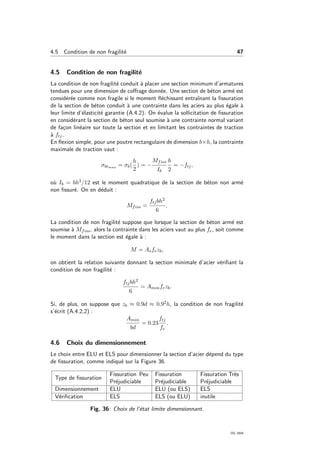 4.5 Condition de non fragilit´e 47
4.5 Condition de non fragilit´e
La condition de non fragilit´e conduit `a placer une section minimum d’armatures
tendues pour une dimension de coﬀrage donn´ee. Une section de b´eton arm´e est
consid´er´ee comme non fragile si le moment ﬂ´echissant entraˆınant la ﬁssuration
de la section de b´eton conduit `a une contrainte dans les aciers au plus ´egale `a
leur limite d’´elasticit´e garantie (A.4.2). On ´evalue la sollicitation de ﬁssuration
en consid´erant la section de b´eton seul soumise `a une contrainte normal variant
de fa¸con lin´eaire sur toute la section et en limitant les contraintes de traction
`a ftj.
En ﬂexion simple, pour une poutre rectangulaire de dimension b×h, la contrainte
maximale de traction vaut :
σbtmax = σb(
h
2
) = −
Mfiss
Ib
h
2
= −ftj,
o`u Ib = bh3/12 est le moment quadratique de la section de b´eton non arm´e
non ﬁssur´e. On en d´eduit :
Mfiss =
ftjbh2
6
.
La condition de non fragilit´e suppose que lorsque la section de b´eton arm´e est
soumise `a Mfiss, alors la contrainte dans les aciers vaut au plus fe, soit comme
le moment dans la section est ´egale `a :
M = Asfezb,
on obtient la relation suivante donnant la section minimale d’acier v´eriﬁant la
condition de non fragilit´e :
ftjbh2
6
= Aminfezb.
Si, de plus, on suppose que zb ≈ 0.9d ≈ 0.92h, la condition de non fragilit´e
s’´ecrit (A.4.2,2) :
Amin
bd
= 0.23
ftj
fe
.
4.6 Choix du dimensionnement
Le choix entre ELU et ELS pour dimensionner la section d’acier d´epend du type
de ﬁssuration, comme indiqu´e sur la Figure 36.
Type de ﬁssuration
Fissuration Peu
Pr´ejudiciable
Fissuration
Pr´ejudiciable
Fissuration Tr`es
Pr´ejudiciable
Dimensionnement ELU ELU (ou ELS) ELS
V´eriﬁcation ELS ELS (ou ELU) inutile
Fig. 36: Choix de l’´etat limite dimensionnant.
OG 2004
 