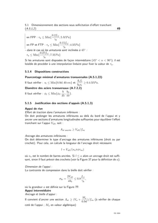5.1 Dimensionnement des sections sous sollicitation d’eﬀort tranchant
(A.5.1,2) 49
en FPP : τu ≤ Min{
0.2fcj
γb
; 5 MPa}
en FP et FTP : τu ≤ Min{
0.15fcj
γb
; 4 MPa}
- dans le cas o`u les armatures sont inclin´ees `a 45◦ :
τu ≤ Min{
0.27fcj
γb
; 7 MPa}
Si les armatures sont dispos´ees de fa¸con interm´ediaire (45◦ < α < 90◦), il est
loisible de proc´eder `a une interpolation lin´eaire pour ﬁxer la valeur de τu.
5.1.4 Dispositions constructives
Pourcentage minimal d’armatures transversales (A.5.1,22)
Il faut v´eriﬁer : st ≤ Min{0.9d; 40 cm} et
Atfe
b0st
≥ 0.4 MPa.
Diam`etre des aciers transversaux (A.7.2,2)
Il faut v´eriﬁer : φt ≤ Min{φl;
h
35
;
b0
10
}.
5.1.5 Justiﬁcation des sections d’appuis (A.5.1,3)
Appui de rive
Eﬀort de traction dans l’armature inf´erieure :
On doit prolonger les armatures inf´erieures au del`a du bord de l’appui et y
ancrer une sections d’armatures longitudinales suﬃsantes pour ´equilibrer l’eﬀort
tranchant sur l’appui Vu0, soit :
Ast ancr´ee ≥ Vu0/fsu
Ancrage des armatures inf´erieures :
On doit d´eterminer le type d’ancrage des armatures inf´erieures (droit ou par
crochet). Pour cela, on calcule la longueur de l’ancrage droit n´ecessaire
l = Vu0/(nsπφτsu)
o`u ns est le nombre de barres ancr´ees. Si l ≤ a alors un ancrage droit est suﬃ-
sant, sinon il faut pr´evoir des crochets (voir la Figure 37 pour la d´eﬁnition de a).
Dimension de l’appui :
La contrainte de compression dans la bielle doit v´eriﬁer :
σbc =
2Vu0
ab0
≤ 0.8
fcj
γb
,
o`u la grandeur a est d´eﬁnie sur la Figure ??.
Appui interm´ediaire
Ancrage et bielle d’appui :
Il convient d’ancrer une section Ast ≥ (Vu +
Mu
0.9d
)/fsu (`a v´eriﬁer de chaque
cot´e de l’appui ; Mu en valeur alg´ebrique)
OG 2004
 