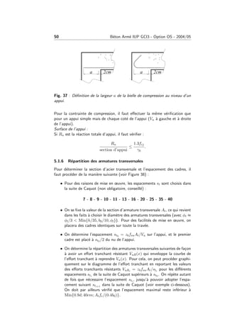 50 B´eton Arm´e IUP GCI3 - Option OS - 2004/05
Fig. 37 : D´eﬁnition de la largeur a de la bielle de compression au niveau d’un
appui.
Pour la contrainte de compression, il faut eﬀectuer la mˆeme v´eriﬁcation que
pour un appui simple mais de chaque cot´e de l’appui (Vu `a gauche et `a droite
de l’appui).
Surface de l’appui :
Si Ru est la r´eaction totale d’appui, il faut v´eriﬁer :
Ru
section d’appui
≤
1.3fcj
γb
.
5.1.6 R´epartition des armatures transversales
Pour d´eterminer la section d’acier transversale et l’espacement des cadres, il
faut proc´eder de la mani`ere suivante (voir Figure 38) :
• Pour des raisons de mise en œuvre, les espacements st sont choisis dans
la suite de Caquot (non obligatoire, conseill´e) :
7 - 8 - 9 - 10 - 11 - 13 - 16 - 20 - 25 - 35 - 40
• On se ﬁxe la valeur de la section d’armature transversale At, ce qui revient
dans les faits `a choisir le diam`etre des armatures transversales (avec φt ≈
φl/3 < Min{h/35, b0/10, φl}). Pour des facilit´es de mise en œuvre, on
placera des cadres identiques sur toute la trav´ee.
• On d´etermine l’espacement st0 = zbfsuAt/Vu sur l’appui, et le premier
cadre est plac´e `a st0 /2 du nu de l’appui.
• On d´etermine la r´epartition des armatures transversales suivantes de fa¸con
`a avoir un eﬀort tranchant r´esistant VuR(x) qui enveloppe la courbe de
l’eﬀort tranchant `a reprendre Vu(x). Pour cela, on peut proc´eder graphi-
quement sur le diagramme de l’eﬀort tranchant en reportant les valeurs
des eﬀorts tranchants r´esistants VuRi = zbfsuAt/sti pour les diﬀ´erents
espacements sti de la suite de Caquot sup´erieurs `a st0 . On r´ep`ete autant
de fois que n´ecessaire l’espacement sti , jusqu’`a pouvoir adopter l’espa-
cement suivant sti+1 dans la suite de Caquot (voir exemple ci-dessous).
On doit par ailleurs v´eriﬁ´e que l’espacement maximal reste inf´erieur `a
Min{0.9d; 40cm; Atfe/(0.4b0)}.
 