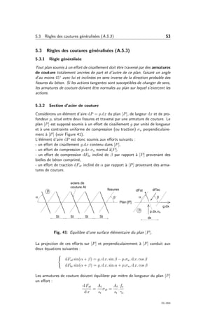 5.3 R`egles des coutures g´en´eralis´ees (A.5.3) 53
5.3 R`egles des coutures g´en´eralis´ees (A.5.3)
5.3.1 R`egle g´en´eralis´ee
Tout plan soumis `a un eﬀort de cisaillement doit ˆetre travers´e par des armatures
de couture totalement ancr´ees de part et d’autre de ce plan, faisant un angle
d’au moins 45◦ avec lui et inclin´ees en sens inverse de la direction probable des
ﬁssures du b´eton. Si les actions tangentes sont susceptibles de changer de sens,
les armatures de couture doivent ˆetre normales au plan sur lequel s’exercent les
actions.
5.3.2 Section d’acier de couture
Consid´erons un ´el´ement d’aire dP = p.dx du plan [P], de largeur dx et de pro-
fondeur p, situ´e entre deux ﬁssures et travers´e par une armature de couture. Le
plan [P] est suppos´e soumis `a un eﬀort de cisaillement g par unit´e de longueur
et `a une contrainte uniforme de compression (ou traction) σu perpendiculaire-
ment `a [P] (voir Figure 41).
L’´el´ement d’aire dP est donc soumis aux eﬀorts suivants :
- un eﬀort de cisaillement g.dx contenu dans [P],
- un eﬀort de compression p.dx.σu normal `a[P],
- un eﬀort de compression dFbc inclin´e de β par rapport `a [P] provenant des
bielles de b´eton comprim´e,
- un eﬀort de traction dFst inclin´e de α par rapport `a [P] provenant des arma-
tures de couture.
Fig. 41: Equilibre d’une surface ´el´ementaire du plan [P].
La projection de ces eﬀorts sur [P] et perpendiculairement `a [P] conduit aux
deux ´equations suivantes :
dFst sin(α + β) = g. d x. sin β − p.σu. d x. cos β
dFbc sin(α + β) = g. d x. sin α + p.σu. d x. cos β
Les armatures de couture doivent ´equilibrer par m`etre de longueur du plan [P]
un eﬀort :
d Fst
d x
=
At
st
σst =
At
st
.
fe
γs
OG 2004
 