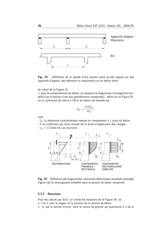 36 B´eton Arm´e IUP GCI3 - Option OS - 2004/05
Fig. 24 : D´eﬁnition de la port´ee d’une poutre selon qu’elle repose sur des
appareils d’appuis, des ´el´ements en ma¸connerie ou en b´eton arm´e.
de calcul de la Figure 12.
pour le comportement du b´eton, on adoptera le diagramme rectangulaire sim-
pliﬁ´e (car la section n’est que partiellement comprim´ee) , d´eﬁni sur la Figure 25,
o`u la contrainte de calcul `a l’ELU du b´eton est donn´ee par :
fbu =
0.85fcj
θγb
,
avec
- fcj la r´esistance caract´eristique requise en compression `a j jours du b´eton,
- θ un coeﬃcient qui tient compte de la dur´ee d’application des charges.
- γb = 1.5 dans les cas courants.
Fig. 25 : D´eﬁnition des diagrammes contrainte-d´eformation parabole-rectangle
Figure (8) et rectangulaire simpliﬁ´e dans la section de b´eton comprim´e
4.2.2 Notations
Pour les calculs aux ELU, on utilise les notations de la Figure 26, o`u:
b et h sont la largeur et la hauteur de la section de b´eton.
As est la section d’acier, dont le centre de gravit´e est positionn´e `a d de la
 