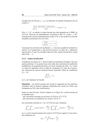 54 B´eton Arm´e IUP GCI3 - Option OS - 2004/05
Compte tenu du fait que g = τu.p, la r´esolution du syst`eme d’´equations (5.3.2)
conduit `a :
At fe
p st γs
sin α sin β + cos α cos β
cos β
= τu tan β − σu
Pour β = 45◦, on obtient la mˆeme formule que celle propos´ee par le BAEL en
A.5.3,12. Dans les cas habituellement rencontr´es en BA, on a aussi α = 90◦
(armatures de couture perpendiculaires au plan [P]), ce qui conduit `a la formule
simpliﬁ´ee (commentaire du A.5.3,12) :
At fe
p st γs
= τu − σu
Connaissant la contrainte de cisaillement τu, il est donc possible d’en d´eduire la
section At et l’espacement st des aciers de couture. La valeur de τu d´epend du
type de plan [P] que l’on consid`ere (plan de l’ˆame, liaison hourdis/ˆame, liaison
talon/ˆame, . . . ).
5.3.3 Liaison hourdis/ˆame
Consid´erons une poutre en T, dont la table de compression de largeur b est sup-
pos´ee sym´etrique. Il se produit dans cette table des contraintes de cisaillement
parall`element et perpendiculairement aux faces verticales de l’ˆame. Il y a donc
un risque de s´eparation entre la table de compression et l’ˆame de la poutre.
Les armatures de coutures (droites) doivent reprendre l’eﬀort de cisaillement
(σu = 0) :
At fe
h1 st γs
= τu,
o`u h1 est l’´epaisseur du hourdis.
Hypoth`ese : Les calculs suivants sont men´es en supposant que les mat´eriaux
travaillent dans le domaine ´elastique (hypoth`ese des calculs aux ELS), puis
transpos´es aux ELU sans modiﬁcations.
Isolons un demi-hourdis. Comme indiqu´e sur la Figure 42, ce demi-hourdis est
en ´equilibre sous :
- des contraintes normales sur ses faces MNPQ et M N P Q
- des contraintes de cisaillement sur sa face MNM N
Les contraintes normales en x sur MNPQ ont pour r´esultante :
b/2
b0/2
h1
y1−h1
σbc(y). d y d z =
Mser
I1
b/2
b0/2
h1
y1−h1
y d y d z =
Mser
I1
mG
o`u mG est le moment statique de la section MNPQ par rapport `a l’axe neutre.
Son expression est :
mG =
b − b0
2
h1(y1 −
h1
2
)
 