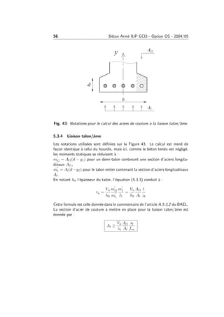 56 B´eton Arm´e IUP GCI3 - Option OS - 2004/05
Fig. 43: Notations pour le calcul des aciers de couture `a la liaison talon/ˆame.
5.3.4 Liaison talon/ˆame
Les notations utilis´ees sont d´eﬁnies sur la Figure 43. Le calcul est men´e de
fa¸con identique `a celui du hourdis, mais ici, comme le b´eton tendu est n´eglig´e,
les moments statiques se r´eduisent `a :
mG = Al1(d − y1) pour un demi-talon contenant une section d’aciers longitu-
dinaux Al1,
m1 = Al(d−y1) pour le talon entier contenant la section d’aciers longitudinaux
Al.
En notant h0 l’´epaisseur du talon, l’´equation (5.3.3) conduit `a :
τu =
Vu
h0
mG
m1
m1
I1
=
Vu
h0
Al1
Al
1
zb
Cette formule est celle donn´ee dans le commentaire de l’article A.5.3,2 du BAEL.
La section d’acier de couture `a mettre en place pour la liaison talon/ˆame est
donn´ee par :
At ≥
Vu
zb
Al1
Al
st
fsu
 