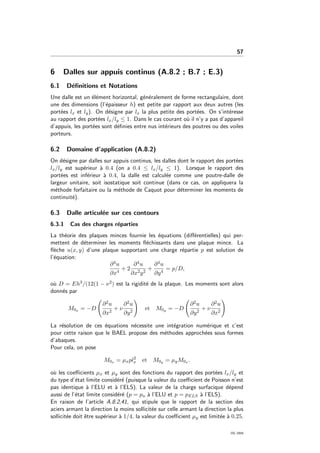 57
6 Dalles sur appuis continus (A.8.2 ; B.7 ; E.3)
6.1 D´eﬁnitions et Notations
Une dalle est un ´el´ement horizontal, g´en´eralement de forme rectangulaire, dont
une des dimensions (l’´epaisseur h) est petite par rapport aux deux autres (les
port´ees lx et ly). On d´esigne par lx la plus petite des port´ees. On s’int´eresse
au rapport des port´ees lx/ly ≤ 1. Dans le cas courant o`u il n’y a pas d’appareil
d’appuis, les port´ees sont d´eﬁnies entre nus int´erieurs des poutres ou des voiles
porteurs.
6.2 Domaine d’application (A.8.2)
On d´esigne par dalles sur appuis continus, les dalles dont le rapport des port´ees
lx/ly est sup´erieur `a 0.4 (on a 0.4 ≤ lx/ly ≤ 1). Lorsque le rapport des
port´ees est inf´erieur `a 0.4, la dalle est calcul´ee comme une poutre-dalle de
largeur unitaire, soit isostatique soit continue (dans ce cas, on appliquera la
m´ethode forfaitaire ou la m´ethode de Caquot pour d´eterminer les moments de
continuit´e).
6.3 Dalle articul´ee sur ces contours
6.3.1 Cas des charges r´eparties
La th´eorie des plaques minces fournie les ´equations (diﬀ´erentielles) qui per-
mettent de d´eterminer les moments ﬂ´echissants dans une plaque mince. La
ﬂ`eche u(x, y) d’une plaque supportant une charge r´epartie p est solution de
l’´equation:
∂4u
∂x4
+ 2
∂4u
∂x2y2
+
∂4u
∂y4
= p/D,
o`u D = Eh3/(12(1 − ν2) est la rigidit´e de la plaque. Les moments sont alors
donn´es par
M0x = −D
∂2u
∂x2
+ ν
∂2u
∂y2
et M0y = −D
∂2u
∂y2
+ ν
∂2u
∂x2
La r´esolution de ces ´equations n´ecessite une int´egration num´erique et c’est
pour cette raison que le BAEL propose des m´ethodes approch´ees sous formes
d’abaques.
Pour cela, on pose
M0x = µxpl2
x et M0y = µyM0x .
o`u les coeﬃcients µx et µy sont des fonctions du rapport des port´ees lx/ly et
du type d’´etat limite consid´er´e (puisque la valeur du coeﬃcient de Poisson n’est
pas identique `a l’ELU et `a l’ELS). La valeur de la charge surfacique d´epend
aussi de l’´etat limite consid´er´e (p = pu `a l’ELU et p = pELS `a l’ELS).
En raison de l’article A.8.2,41, qui stipule que le rapport de la section des
aciers armant la direction la moins sollicit´ee sur celle armant la direction la plus
sollicit´ee doit ˆetre sup´erieur `a 1/4, la valeur du coeﬃcient µy est limit´ee `a 0.25.
OG 2004
 