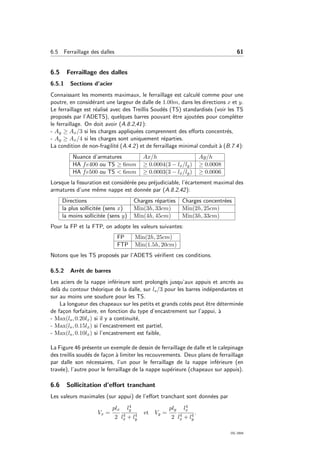 6.5 Ferraillage des dalles 61
6.5 Ferraillage des dalles
6.5.1 Sections d’acier
Connaissant les moments maximaux, le ferraillage est calcul´e comme pour une
poutre, en consid´erant une largeur de dalle de 1.00m, dans les directions x et y.
Le ferraillage est r´ealis´e avec des Treillis Soud´es (TS) standardis´es (voir les TS
propos´es par l’ADETS), quelques barres pouvant ˆetre ajout´ees pour compl´eter
le ferraillage. On doit avoir (A.8.2,41):
- Ay ≥ Ax/3 si les charges appliqu´ees comprennent des eﬀorts concentr´es,
- Ay ≥ Ax/4 si les charges sont uniquement r´eparties.
La condition de non-fragilit´e (A.4.2) et de ferraillage minimal conduit `a (B.7.4):
Nuance d’armatures Ax/h Ay/h
HA fe400 ou TS ≥ 6mm ≥ 0.0004(3 − lx/ly) ≥ 0.0008
HA fe500 ou TS < 6mm ≥ 0.0003(3 − lx/ly) ≥ 0.0006
Lorsque la ﬁssuration est consid´er´ee peu pr´ejudiciable, l’´ecartement maximal des
armatures d’une mˆeme nappe est donn´ee par (A.8.2,42):
Directions Charges r´eparties Charges concentr´ees
la plus sollicit´ee (sens x) Min(3h, 33cm) Min(2h, 25cm)
la moins sollicit´ee (sens y) Min(4h, 45cm) Min(3h, 33cm)
Pour la FP et la FTP, on adopte les valeurs suivantes:
FP Min(2h, 25cm)
FTP Min(1.5h, 20cm)
Notons que les TS propos´es par l’ADETS v´eriﬁent ces conditions.
6.5.2 Arrˆet de barres
Les aciers de la nappe inf´erieure sont prolong´es jusqu’aux appuis et ancr´es au
del`a du contour th´eorique de la dalle, sur ls/3 pour les barres ind´ependantes et
sur au moins une soudure pour les TS.
La longueur des chapeaux sur les petits et grands cot´es peut ˆetre d´etermin´ee
de fa¸con forfaitaire, en fonction du type d’encastrement sur l’appui, `a
- Max(ls, 0.20lx) si il y a continuit´e,
- Max(ls, 0.15lx) si l’encastrement est partiel,
- Max(ls, 0.10lx) si l’encastrement est faible,
La Figure 46 pr´esente un exemple de dessin de ferraillage de dalle et le calepinage
des treillis soud´es de fa¸con `a limiter les recouvrements. Deux plans de ferraillage
par dalle son n´ecessaires, l’un pour le ferraillage de la nappe inf´erieure (en
trav´ee), l’autre pour le ferraillage de la nappe sup´erieure (chapeaux sur appuis).
6.6 Sollicitation d’eﬀort tranchant
Les valeurs maximales (sur appui) de l’eﬀort tranchant sont donn´ees par
Vx =
plx
2
l4
y
l4
x + l4
y
et Vy =
ply
2
l4
x
l4
x + l4
y
.
OG 2004
 