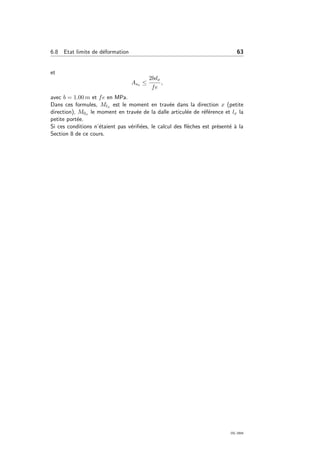6.8 Etat limite de d´eformation 63
et
Asx ≤
2bdx
fe
,
avec b = 1.00 m et fe en MPa.
Dans ces formules, Mtx est le moment en trav´ee dans la direction x (petite
direction), M0x le moment en trav´ee de la dalle articul´ee de r´ef´erence et lx la
petite port´ee.
Si ces conditions n’´etaient pas v´eriﬁ´ees, le calcul des ﬂ`eches est pr´esent´e `a la
Section 8 de ce cours.
OG 2004
 