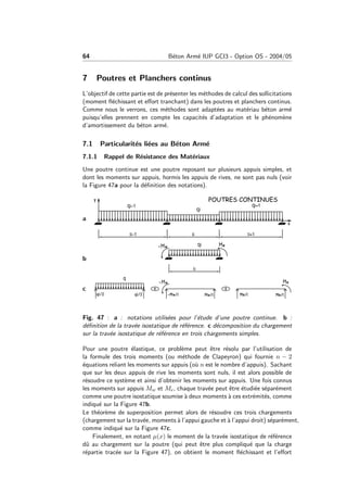 64 B´eton Arm´e IUP GCI3 - Option OS - 2004/05
7 Poutres et Planchers continus
L’objectif de cette partie est de pr´esenter les m´ethodes de calcul des sollicitations
(moment ﬂ´echissant et eﬀort tranchant) dans les poutres et planchers continus.
Comme nous le verrons, ces m´ethodes sont adapt´ees au mat´eriau b´eton arm´e
puisqu’elles prennent en compte les capacit´es d’adaptation et le ph´enom`ene
d’amortissement du b´eton arm´e.
7.1 Particularit´es li´ees au B´eton Arm´e
7.1.1 Rappel de R´esistance des Mat´eriaux
Une poutre continue est une poutre reposant sur plusieurs appuis simples, et
dont les moments sur appuis, hormis les appuis de rives, ne sont pas nuls (voir
la Figure 47a pour la d´eﬁnition des notations).
a
b
c
Fig. 47 : a : notations utilis´ees pour l’´etude d’une poutre continue. b :
d´eﬁnition de la trav´ee isostatique de r´ef´erence. c d´ecomposition du chargement
sur la trav´ee isostatique de r´ef´erence en trois chargements simples.
Pour une poutre ´elastique, ce probl`eme peut ˆetre r´esolu par l’utilisation de
la formule des trois moments (ou m´ethode de Clapeyron) qui fournie n − 2
´equations reliant les moments sur appuis (o`u n est le nombre d’appuis). Sachant
que sur les deux appuis de rive les moments sont nuls, il est alors possible de
r´esoudre ce syst`eme et ainsi d’obtenir les moments sur appuis. Une fois connus
les moments sur appuis Mw et Me, chaque trav´ee peut ˆetre ´etudi´ee s´epar´ement
comme une poutre isostatique soumise `a deux moments `a ces extr´emit´es, comme
indiqu´e sur la Figure 47b.
Le th´eor`eme de superposition permet alors de r´esoudre ces trois chargements
(chargement sur la trav´ee, moments `a l’appui gauche et `a l’appui droit) s´epar´ement,
comme indiqu´e sur la Figure 47c.
Finalement, en notant µ(x) le moment de la trav´ee isostatique de r´ef´erence
dˆu au chargement sur la poutre (qui peut ˆetre plus compliqu´e que la charge
r´epartie trac´ee sur la Figure 47), on obtient le moment ﬂ´echissant et l’eﬀort
 