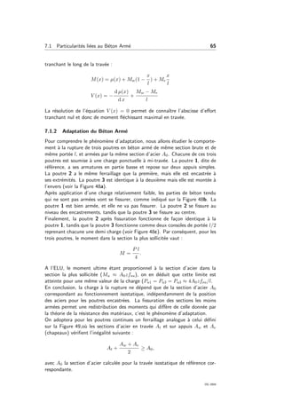 7.1 Particularit´es li´ees au B´eton Arm´e 65
tranchant le long de la trav´ee :
M(x) = µ(x) + Mw(1 −
x
l
) + Me
x
l
V (x) = −
d µ(x)
d x
+
Mw − Me
l
La r´esolution de l’´equation V (x) = 0 permet de connaˆıtre l’abscisse d’eﬀort
tranchant nul et donc de moment ﬂ´echissant maximal en trav´ee.
7.1.2 Adaptation du B´eton Arm´e
Pour comprendre le ph´enom`ene d’adaptation, nous allons ´etudier le comporte-
ment `a la rupture de trois poutres en b´eton arm´e de mˆeme section brute et de
mˆeme port´ee l, et arm´ees par la mˆeme section d’acier A0. Chacune de ces trois
poutres est soumise `a une charge ponctuelle `a mi-trav´ee. La poutre 1, dite de
r´ef´erence, a ses armatures en partie basse et repose sur deux appuis simples.
La poutre 2 a le mˆeme ferraillage que la premi`ere, mais elle est encastr´ee `a
ses extr´emit´es. La poutre 3 est identique `a la deuxi`eme mais elle est mont´ee `a
l’envers (voir la Figure 48a).
Apr`es application d’une charge relativement faible, les parties de b´eton tendu
qui ne sont pas arm´ees vont se ﬁssurer, comme indiqu´e sur la Figure 48b. La
poutre 1 est bien arm´ee, et elle ne va pas ﬁssurer. La poutre 2 se ﬁssure au
niveau des encastrements, tandis que la poutre 3 se ﬁssure au centre.
Finalement, la poutre 2 apr`es ﬁssuration fonctionne de fa¸con identique `a la
poutre 1, tandis que la poutre 3 fonctionne comme deux consoles de port´ee l/2
reprenant chacune une demi charge (voir Figure 48c). Par cons´equent, pour les
trois poutres, le moment dans la section la plus sollicit´ee vaut :
M =
P l
4
.
A l’ELU, le moment ultime ´etant proportionnel `a la section d’acier dans la
section la plus sollicit´ee (Mu ≈ A0zfsu), on en d´eduit que cette limite est
atteinte pour une mˆeme valeur de la charge (Pu1 = Pu3 = Pu3 ≈ 4A0zfsu/l.
En conclusion, la charge `a la rupture ne d´epend que de la section d’acier A0
correspondant au fonctionnement isostatique, ind´ependamment de la position
des aciers pour les poutres encastr´ees. La ﬁssuration des sections les moins
arm´ees permet une redistribution des moments qui diﬀ`ere de celle donn´ee par
la th´eorie de la r´esistance des mat´eriaux, c’est le ph´enom`ene d’adaptation.
On adoptera pour les poutres continues un ferraillage analogue `a celui d´eﬁni
sur la Figure 49,o`u les sections d’acier en trav´ee At et sur appuis Aw et Ae
(chapeaux) v´eriﬁent l’in´egalit´e suivante :
At +
Aw + Ae
2
≥ A0,
avec A0 la section d’acier calcul´ee pour la trav´ee isostatique de r´ef´erence cor-
respondante.
OG 2004
 