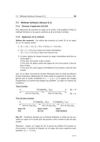 7.3 M´ethode forfaitaire (Annexe E.1) 69
7.3 M´ethode forfaitaire (Annexe E.1)
7.3.1 Domaine d’application B.6.210
Pour d´eterminer les moments sur appui et en trav´ee, il est possible d’utiliser la
m´ethode forfaitaire si les quatre conditions a, b, c et d sont v´eriﬁ´ees.
7.3.2 Application de la m´ethode
Valeurs des moments Les valeurs des moments en trav´ee Mt et sur appui
Mw et Me doivent v´eriﬁer :
1. Mt + (Mw + Me)/2 ≥ Max (1.05M0, (1 + 0.3α)M0)
2. Mt ≥ (1 + 0.3α)M0/2 dans une trav´ee interm´ediaire,
Mt ≥ (1.2 + 0.3α)M0/2 dans une trav´ee de rive.
3. la valeur absolue de chaque moment sur appui interm´ediaire doit ˆetre au
moins ´egale `a :
0.6M0 pour une poutre `a deux trav´ees,
0.5M0 pour les appuis voisins des appuis de rive d’une poutre `a plus de
deux trav´ees,
0.4M0 pour les autres appuis interm´ediaires d’une poutre `a plus de trois
trav´ees.
avec M0 la valeur maximale du moment ﬂ´echissant dans la trav´ee de r´ef´erence
(trav´ee isostatique ind´ependante de mˆeme port´ee et supportant le mˆeme char-
gement que la trav´ee consid´er´ee) et α = q/(g + q) le rapport des charges
d’exploitation `a la somme des charges non pond´er´ee. La Figure 51 r´esume ces
conditions.
Fig. 51 : Conditions donn´ees par la m´ethode forfaitaire `a v´eriﬁer par les mo-
ments sur appui et en trav´ee pour des poutres `a deux trav´ees et plus de deux
trav´ees.
Remarque : lorsque, sur l’appui de rive, la poutre est solidaire d’un poteau ou
d’une poutre, il convient de disposer sur cet appui des aciers sup´erieurs pour
´equilibrer Ma = −0.15M0.
OG 2004
 