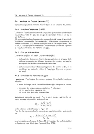 7.4 M´ethode de Caquot (Annexe E.2) 71
7.4 M´ethode de Caquot (Annexe E.2)
appliqu´ee aux poutres `a moments d’inertie ´egaux et non solidaires des poteaux
7.4.1 Domaine d’application B.6.220
La m´ethode s’applique essentiellement aux poutres - planchers des constructions
industrielles, c’est-`a-dire pour des charges d’exploitation ´elev´ees : q > 2g ou
q > 5kN/m2.
Elle peut aussi s’appliquer lorsqu’une des trois conditions b, c ou d de la m´ethode
forfaitaire n’est pas valid´ee (Inerties variables ; diﬀ´erence de longueur entre les
port´ees sup´erieure `a 25% ; ﬁssuration pr´ejudiciable ou tr`es pr´ejudiciable). Dans
ce cas, il faut appliquer la m´ethode de Caquot minor´ee qui consiste `a prendre
g = 2g/3 pour le calcul des moments sur appui.
7.4.2 Principe de la m´ethode
La m´ethode propos´ee par Albert Caquot tient compte :
• de la variation du moment d’inertie due aux variations de la largeur de la
table de compression, en r´eduisant l´eg`erement les moments sur appui et
en augmentant proportionnellement ceux en trav´ee.
• de l’amortissement de l’eﬀet des chargements des poutres en BA, en ne
consid´erant que les trav´ees voisines de l’appui pour d´eterminer le moment
sur appui.
7.4.3 Evaluation des moments sur appui
Hypoth`eses Pour le calcul des moments sur appui Ma, on fait les hypoth`eses
suivantes :
• seules les charges sur les trav´ees voisines de l’appui sont prises en compte,
• on adopte des longueurs de port´ees ﬁctives l , telles que :
- l = l pour les deux trav´ees de rive,
- l = 0.8l pour les trav´ees interm´ediaires.
Valeurs des moments sur appui Pour le cas de charges r´eparties, les mo-
ments sur appui interm´ediaire sont donn´es par :
Ma = −
pwl 3
w + pel 3
e
8.5(l w + l e)
,
o`u les notations sont d´eﬁnies sur la Figure 54.
Pour des charges ponctuelles, les moments sur appui interm´ediaire sont donn´es
par :
Ma = −
kw(aw)Pwl 2
w + ke(ae)Pel 2
e
l w + l e
,
avec les notations d´eﬁnies sur la Figure 55 et l’´evolution des coeﬃcients k(a)
en fonction de a est d´eﬁnie dans l’annexe E.2 du BAEL.
OG 2004
 