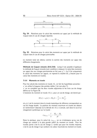 72 B´eton Arm´e IUP GCI3 - Option OS - 2004/05
Fig. 54 : Notations pour le calcul des moments sur appui par la m´ethode de
Caquot dans le cas de charges r´eparties.
Fig. 55 : Notations pour le calcul des moments sur appui par la m´ethode de
Caquot dans le cas de charges ponctuelles.
Le moment total est obtenu comme la somme des moments sur appui des
diﬀ´erents chargements.
M´ethode de Caquot minor´ee (B.6.210) Lorsqu’il est possible d’appliquer
la m´ethode de Caquot minor´ee (voir condition ci-dessus), le calcul des moments
sur appui dus aux charges permanentes se fait avec g = 2g/3 (et uniquement
le calcul des moments sur appuis, on reprend la totalit´e de g ensuite pour le
calcul des moments en trav´ee).
7.4.4 Moments en trav´ee
Pour les calculs des moments en trav´ee Mt, on fait les hypoth`eses suivantes :
on utilise la longueur des port´ees r´eelles l (et non plus l ),
on ne consid`ere que les deux trav´ees adjacentes et les trois cas de charge
d´eﬁnis sur la Figure 56.
L’´evolution du moment en trav´ee M(x), pour un cas de charge, est donn´e par :
M(x) = µ(x) + Mw(1 −
x
l
) + Me
x
l
,
o`u µ(x) est le moment dans la trav´ee isostatique de r´ef´erence correspondant au
cas de charge ´etudi´e. La position du moment maximum en trav´ee est obtenu
en recherchant l’abscisse o`u la d´eriv´ee de M(x) s’annule, soit dans le cas d’un
chargement sym´etrique sur la trav´ee :
xMtmax =
l
2
−
Mw − Me
pl
.
Dans la pratique, pour le calcul de xMtmax on ne s’int´eressera qu’au cas de
charge qui conduit `a la plus grande valeur du moment en trav´ee. Pour les
trav´ees paires c’est le cas de charge 2, tandis que pour les trav´ees impaires,
c’est le cas de charge 3 qui conduit `a la valeur maximale du moment en trav´ee.
 