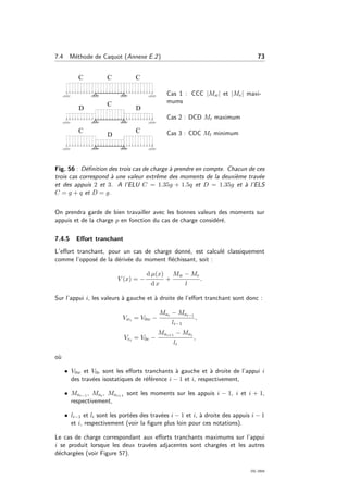 7.4 M´ethode de Caquot (Annexe E.2) 73
Cas 1 : CCC |Mw| et |Me| maxi-
mums
Cas 2 : DCD Mt maximum
Cas 3 : CDC Mt minimum
Fig. 56 : D´eﬁnition des trois cas de charge `a prendre en compte. Chacun de ces
trois cas correspond `a une valeur extrˆeme des moments de la deuxi`eme trav´ee
et des appuis 2 et 3. A l’ELU C = 1.35g + 1.5q et D = 1.35g et `a l’ELS
C = g + q et D = g.
On prendra garde de bien travailler avec les bonnes valeurs des moments sur
appuis et de la charge p en fonction du cas de charge consid´er´e.
7.4.5 Eﬀort tranchant
L’eﬀort tranchant, pour un cas de charge donn´e, est calcul´e classiquement
comme l’oppos´e de la d´eriv´ee du moment ﬂ´echissant, soit :
V (x) = −
d µ(x)
d x
+
Mw − Me
l
.
Sur l’appui i, les valeurs `a gauche et `a droite de l’eﬀort tranchant sont donc :
Vwi = V0w −
Mai − Mai−1
li−1
,
Vei = V0e −
Mai+1 − Mai
li
,
o`u
• V0w et V0e sont les eﬀorts tranchants `a gauche et `a droite de l’appui i
des trav´ees isostatiques de r´ef´erence i − 1 et i, respectivement,
• Mai−1 , Mai , Mai+1 sont les moments sur les appuis i − 1, i et i + 1,
respectivement,
• li−1 et li sont les port´ees des trav´ees i − 1 et i, `a droite des appuis i − 1
et i, respectivement (voir la ﬁgure plus loin pour ces notations).
Le cas de charge correspondant aux eﬀorts tranchants maximums sur l’appui
i se produit lorsque les deux trav´ees adjacentes sont charg´ees et les autres
d´echarg´ees (voir Figure 57).
OG 2004
 