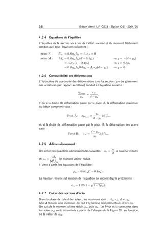 38 B´eton Arm´e IUP GCI3 - Option OS - 2004/05
4.2.4 Equations de l’´equilibre
L’´equilibre de la section vis `a vis de l’eﬀort normal et du moment ﬂ´echissant
conduit aux deux ´equations suivantes :
selon N : Nu = 0.8byufbu − Asσst = 0
selon M : Mu = 0.8byufbu(d − 0.4yu) en y = −(d − yu)
= Asσst(d − 0.4yu) en y = 0.6yu
= 0.8byufbu0.6yu + Asσst(d − yu) en y = 0
4.2.5 Compatibilit´e des d´eformations
L’hypoth`ese de continuit´e des d´eformations dans la section (pas de glissement
des armatures par rapport au b´eton) conduit `a l’´equation suivante :
bcmax
yu
=
st
d − yu
,
d’o`u si la droite de d´eformation passe par le pivot A, la d´eformation maximale
du b´eton comprim´e vaut :
Pivot A: bcmax =
yu
d − yu
10 ◦
/◦◦,
et si la droite de d´eformation passe par le pivot B, la d´eformation des aciers
vaut :
Pivot B: st =
d − yu
yu
3.5 ◦
/◦◦.
4.2.6 Adimensionnement :
On d´eﬁnit les quantit´es adimensionn´ees suivantes : αu =
yu
d
la hauteur r´eduite
et µu =
Mu
bd2fbu
le moment ultime r´eduit.
Il vient d’apr`es les ´equations de l’´equilibre :
µu = 0.8αu(1 − 0.4αu).
La hauteur r´eduite est solution de l’´equation du second degr´es pr´ec´edente :
αu = 1.25(1 − 1 − 2µu).
4.2.7 Calcul des sections d’acier
Dans la phase de calcul des aciers, les inconnues sont : As, σst, d et yu.
Aﬁn d’´eliminer une inconnue, on fait l’hypoth`ese compl´ementaire d ≈ 0.9h.
On calcule le moment ultime r´eduit µu, puis αu. Le Pivot et la contrainte dans
les aciers σst sont d´etermin´es a partir de l’abaque de la Figure 28, en fonction
de la valeur de αu.
 