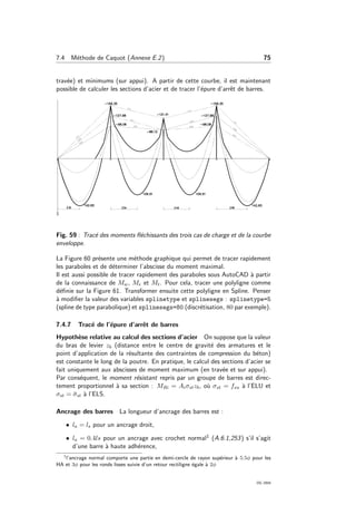7.4 M´ethode de Caquot (Annexe E.2) 75
trav´ee) et minimums (sur appui). A partir de cette courbe, il est maintenant
possible de calculer les sections d’acier et de tracer l’´epure d’arrˆet de barres.
Fig. 59 : Trac´e des moments ﬂ´echissants des trois cas de charge et de la courbe
enveloppe.
La Figure 60 pr´esente une m´ethode graphique qui permet de tracer rapidement
les paraboles et de d´eterminer l’abscisse du moment maximal.
Il est aussi possible de tracer rapidement des paraboles sous AutoCAD `a partir
de la connaissance de Mw, Me et Mt. Pour cela, tracer une polyligne comme
d´eﬁnie sur la Figure 61. Transformer ensuite cette polyligne en Spline. Penser
`a modiﬁer la valeur des variables splinetype et splinesegs : splinetype=5
(spline de type parabolique) et splinesegs=80 (discr´etisation, 80 par exemple).
7.4.7 Trac´e de l’´epure d’arrˆet de barres
Hypoth`ese relative au calcul des sections d’acier On suppose que la valeur
du bras de levier zb (distance entre le centre de gravit´e des armatures et le
point d’application de la r´esultante des contraintes de compression du b´eton)
est constante le long de la poutre. En pratique, le calcul des sections d’acier se
fait uniquement aux abscisses de moment maximum (en trav´ee et sur appui).
Par cons´equent, le moment r´esistant repris par un groupe de barres est direc-
tement proportionnel `a sa section : MRi = Aiσstzb, o`u σst = fsu `a l’ELU et
σst = ¯σst `a l’ELS.
Ancrage des barres La longueur d’ancrage des barres est :
• la = ls pour un ancrage droit,
• la = 0.4ls pour un ancrage avec crochet normal1 (A.6.1,253) s’il s’agit
d’une barre `a haute adh´erence,
1
l’ancrage normal comporte une partie en demi-cercle de rayon sup´erieur `a 5.5φ pour les
HA et 3φ pour les ronds lisses suivie d’un retour rectiligne ´egale `a 2φ
OG 2004
 