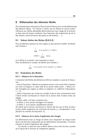 81
8 D´eformation des ´el´ements ﬂ´echis
On s’int´eresse dans cette partie `a l’Etat Limite de Service vis-`a-vis des d´eformations
des ´el´ements ﬂ´echis. On cherche `a v´eriﬁer que les ﬂ`eches de service restent
inf´erieures aux ﬂ`eches admissibles d´etermin´ees pour que l’usage de la structure
se fasse dans de bonnes conditions (non ﬁssuration des revˆetements de sol et
des cloisons, bonne fermeture des portes et des fenˆetres, . . . ).
8.1 Valeurs limites des ﬂ`eches (B.6.5,3)
Pour les ´el´ements reposant sur deux appuis ou plus (poutre et dalle), les ﬂ`eches
sont limit´ees `a :
l
500
si la port´ee l ≤ 5.00 m,
0.005 +
l
1000
sinon,
o`u la ﬂ`eche et la port´ee l sont exprim´ees en m`etre.
Pour les ´el´ements en console, les ﬂ`eches sont limit´ees `a :
l
250
si la port´ee de la console l ≤ 2.00 m,
8.2 Evaluations des ﬂ`eches
8.2.1 Inﬂuence de la ﬁssuration
L’´evaluation des ﬂ`eches des ´el´ements en BA est complexe `a cause de la ﬁssura-
tion :
- avant la ﬁssuration, l’´el´ement se comporte comme si son inertie ´etait constante
sur toute sa longueur et valait celle de sa section totale (acier + b´eton) ren-
due homog`ene par rapport au b´eton en adoptant un coeﬃcient d’´equivalence
n = 15.
- apr`es la ﬁssuration son inertie est variable et elle se situe certainement entre
l’inertie initiale non-ﬁssur´ee et l’inertie de la section dont le b´eton tendu est
n´eglig´e.
La ﬂ`eche r´eelle f est donc comprise entre :
- la ﬂ`eche fi de la section homog`ene non ﬁssur´ee,
- la ﬂ`eche fv de la section compl`etement ﬁssur´ee.
On admet que la section commencera `a ﬁssurer d`es lors que la ﬁbre de b´eton
la plus tendue supportera une contrainte de traction ftj correspondant `a l’ap-
plication du moment de ﬁssuration Mf .
8.2.2 Inﬂuence de la dur´ee d’application des charges
Les d´eformations dues au ﬂuage du b´eton sous chargement de longue dur´ee
´etant trois fois plus importantes que les d´eformations instantan´ees, il convient
d’´evaluer la dur´ee d’application des charges.
En r´esum´e, on peut dire que la ﬂ`eche r´eelle se situe entre les deux courbes
de la Figure 66 en fonction du chargement appliqu´e.
OG 2004
 