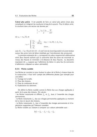 8.2 Evaluations des ﬂ`eches 83
Calcul plus pr´ecis Il est possible de faire un calcul plus pr´ecis (mais plus
compliqu´e) en int´egrant les courbures le long de la poutre. Pour le b´eton arm´e,
la courbure dans une section est donn´ee par :
1
r
=
st + bc
d
=
M
EI
,
o`u bc = σbc/Eb et
st =



σst
Es
−
ftj
2Esρf
siρf = As/Bf ≥ ftj /σst,
σst
Es
sinon ,
avec Bf = b0×Max[0.3d; 2(h−d)] est l’aire du tirant ´equivalent `a la zone tendue
autour des aciers (aire de b´eton mobilis´ee par l’entraˆınement des armatures).
La premi`ere expression de st correspond `a la valeur moyenne de la d´eformation
entre deux ﬁssures sachant que la contrainte dans les aciers est maximale au
niveau des ﬁssures et minimale `a mi-distance de deux ﬁssures. La deuxi`eme
expression de st suppose que l’adh´erence du b´eton n’a plus lieu (la contrainte
d’adh´erence a d´epass´e sa valeur admissible).
8.2.5 Fl`eche nuisible
Les ﬂ`eches se cumulent et pour ´evaluer la valeur de la ﬂ`eche `a chaque ´etape de
la construction, il faut tenir compte des diﬀ´erentes phases (par exemple pour
une dalle) :
1/ Coulage de la dalle,
2/ Pose des cloisons,
3/ Pose du revˆetement de sol,
4/ Exploitation du bˆatiment.
On d´eﬁnit la ﬂ`eche nuisible comme la ﬂ`eche due aux charges appliqu´ees `a
partir de la pose des cloisons. On calcule :
- les ﬂ`eches instantan´ee et diﬀ´er´ee fgi et fgv dues `a l’ensemble des charges
permanentes,
- la ﬂ`eche instantan´ee fji due aux charges permanentes appliqu´ees au moment
de la mise en œuvre des cloisons,
- la ﬂ`eche instantan´ee fpi due `a l’ensemble des charges permanentes et d’ex-
ploitation support´ees par l’´el´ement consid´er´e.
La ﬂ`eche nuisible aux cloisons `a comparer aux valeurs admissible vaut :
∆ft = fgv − fji + fpi − fgi .
OG 2004
 