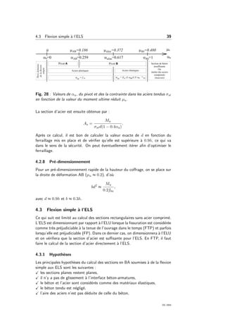 4.3 Flexion simple `a l’ELS 39
Fig. 28 : Valeurs de αu, du pivot et des la contrainte dans les aciers tendus σst
en fonction de la valeur du moment ultime r´eduit µu.
La section d’acier est ensuite obtenue par :
As =
Mu
σstd(1 − 0.4αu)
.
Apr`es ce calcul, il est bon de calculer la valeur exacte de d en fonction du
ferraillage mis en place et de v´eriﬁer qu’elle est sup´erieure `a 0.9h, ce qui va
dans le sens de la s´ecurit´e. On peut ´eventuellement it´erer aﬁn d’optimiser le
ferraillage.
4.2.8 Pr´e-dimensionnement
Pour un pr´e-dimensionnement rapide de la hauteur du coﬀrage, on se place sur
la droite de d´eformation AB (µu ≈ 0.2), d’o`u
bd2
≈
Mu
0.2fbu
,
avec d ≈ 0.9h et b ≈ 0.3h.
4.3 Flexion simple `a l’ELS
Ce qui suit est limit´e au calcul des sections rectangulaires sans acier comprim´e.
L’ELS est dimensionnant par rapport `a l’ELU lorsque la ﬁssuration est consid´er´ee
comme tr`es pr´ejudiciable `a la tenue de l’ouvrage dans le temps (FTP) et parfois
lorsqu’elle est pr´ejudiciable (FP). Dans ce dernier cas, on dimensionnera `a l’ELU
et on v´eriﬁera que la section d’acier est suﬃsante pour l’ELS. En FTP, il faut
faire le calcul de la section d’acier directement `a l’ELS.
4.3.1 Hypoth`eses
Les principales hypoth`eses du calcul des sections en BA soumises `a de la ﬂexion
simple aux ELS sont les suivantes :
les sections planes restent planes,
il n’y a pas de glissement `a l’interface b´eton-armatures,
le b´eton et l’acier sont consid´er´es comme des mat´eriaux ´elastiques,
le b´eton tendu est n´eglig´e,
l’aire des aciers n’est pas d´eduite de celle du b´eton,
OG 2004
 