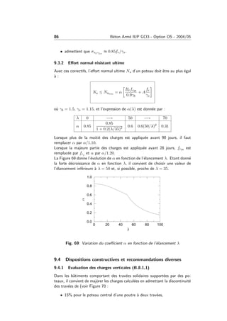 86 B´eton Arm´e IUP GCI3 - Option OS - 2004/05
• admettent que σs2 ◦/◦◦
≈ 0.85fe/γs.
9.3.2 Eﬀort normal r´esistant ultime
Avec ces correctifs, l’eﬀort normal ultime Nu d’un poteau doit ˆetre au plus ´egal
`a :
Nu ≤ Nulim
= α
Brfc28
0.9γb
+ A
fe
γs
o`u γb = 1.5, γs = 1.15, et l’expression de α(λ) est donn´ee par :
λ 0 −→ 50 −→ 70
α 0.85
0.85
1 + 0.2(λ/35)2 0.6 0.6(50/λ)2 0.31
Lorsque plus de la moiti´e des charges est appliqu´ee avant 90 jours, il faut
remplacer α par α/1.10.
Lorsque la majeure partie des charges est appliqu´ee avant 28 jours, fc28 est
remplac´ee par fcj et α par α/1.20.
La Figure 69 donne l’´evolution de α en fonction de l’´elancement λ. Etant donn´e
la forte d´ecroissance de α en fonction λ, il convient de choisir une valeur de
l’´elancement inf´erieure `a λ = 50 et, si possible, proche de λ = 35.
0 20 40 60 80 100
0.0
0.2
0.4
0.6
0.8
1.0
PSfrag replacements
λ
α
Fig. 69: Variation du coeﬃcient α en fonction de l’´elancement λ
9.4 Dispositions constructives et recommandations diverses
9.4.1 Evaluation des charges verticales (B.8.1,1)
Dans les bˆatiments comportant des trav´ees solidaires support´ees par des po-
teaux, il convient de majorer les charges calcul´ees en admettant la discontinuit´e
des trav´ees de (voir Figure 70 :
• 15% pour le poteau central d’une poutre `a deux trav´ees,
 