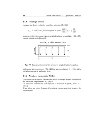 88 B´eton Arm´e IUP GCI3 - Option OS - 2004/05
9.4.4 Ferraillage minimal
La valeur de A doit v´eriﬁer les conditions suivantes (A.8.1,2):
Amin = Max 4cm2
/m de longueur de paroi,
0.2B
100
≤ A ≤
5B
100
.
L’espacement c entre deux armatures longitudinales est au plus ´egal `a (A.8.1,22),
comme indiqu´e sur la Figure 72.
Fig. 72: Espacement maximal des armatures longitudinales d’un poteau.
La longueur de recouvrement (A.6.1,24) est au moins ´egale `a lr = 0.6ls, o`u ls
est la longueur de de scellement droit.
9.4.5 Armatures transversales A.8.1,3
Le diam`etre des armatures transversales est au moins ´egal au tiers du diam`etre
des armatures longitudinales: Φt ≥ Φl/3.
Les armatures transversales sont espac´ees au maximum de {15Φl, 40cm, a +
10cm}.
Il faut placer au moins 3 nappes d’armatures transversales dans les zones de
recouvrement.
 