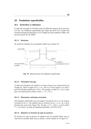 89
10 Fondations superﬁcielles
10.1 G´en´eralit´es et d´eﬁnitions
Il s’agit des ouvrages de transition entre les ´el´ements porteurs de la structure
et le sol. Les fondations superﬁcielles font l’objet des DTU 13.11 (Cahier des
clauses techniques et sp´eciales) et 13.12 (r`egles de calcul) publi´es en 1988, ainsi
que de la partie B.9 du BAEL.
10.1.1 Notations
On utilise les notations et le vocabulaire d´eﬁnis sur la Figure 73.
Fig. 73: Notations pour les fondations superﬁcielles.
10.1.2 Profondeur hors-gel
La base de la fondation est arrˆet´ee `a un niveau tel que l’eau incluse dans le sol
ne g`ele pas. Selon la r´egion 50 cm ≤ D ≤ 90 cm et il faut ajouter 5 cm/200 m
pour des altitudes sup´erieures `a 150 m. Par exemple, en Is`ere D ≥ 50 cm, donc
pour une construction en Is`ere `a 1000 m : D ≥ 75 cm.
10.1.3 Dimensions minimales-maximales
Une fondation superﬁcielle aura une largeur minimale de 40 cm et une hauteur
minimale de 20 cm. Son piedroit sera au minimum de 6φ + 6 cm, o`u φ est le
diam`etre des aciers (voir Figure 74). De plus, si D ≥ 3.00 m, on doit v´eriﬁer
b ≥ D/6 (sinon, on parle de fondations profondes, voir DTU 13.2).
10.1.4 Solutions en fonction du type de porteurs
En fonction du type de porteur on adoptera soit une semelle ﬁlante sous un
voile soit une semelle isol´ee sous un poteau, comme indiqu´e sur la Figure 75.
OG 2004
 