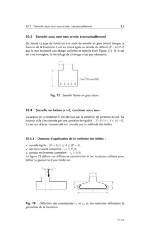 10.3 Semelle sous mur non-arm´ee transversallement 91
10.3 Semelle sous mur non-arm´ee transversallement
On admet ce type de fondation (on parle de semelle en gros b´eton) lorsque la
hauteur de la fondation h est au moins ´egale au double du d´ebord (b − b)/2 et
que le mur transmet une charge uniforme et centr´ee (voir Figure 77). Si le sol
est tr`es homog`ene, le ferraillage de chaˆınage n’est pas n´ecessaire.
Fig. 77: Semelle ﬁlante en gros b´eton.
10.4 Semelle en b´eton arm´e, continue sous mur
La largeur de la fondation b est obtenue par la condition de portance du sol. Sa
hauteur utile d est donn´ee par une condition de rigidit´e : (b −b)/4 ≤ d ≤ (b −b).
La section d’acier transversale est calcul´ee par la m´ethode des bielles.
10.4.1 Domaine d’application de la m´ethode des bielles :
semelle rigide : (b − b)/4 ≤ d ≤ (b − b),
sol enti`erement comprim´e : es ≤ b /6,
poteau enti`erement comprim´e : ep ≤ b/6.
La ﬁgure 78 d´eﬁnie ces diﬀ´erentes excentricit´es et les notations utilis´ees pour
d´eﬁnir la g´eom´etrie d’une fondation.
Fig. 78 : D´eﬁnition des excentricit´es es et ep et des notations d´eﬁnissant la
g´eom´etrie de la fondation.
OG 2004
 