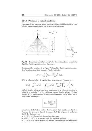 92 B´eton Arm´e IUP GCI3 - Option OS - 2004/05
10.4.2 Principe de la m´ethode des bielles :
La charge Nu est transmise au sol par l’interm´ediaire de bielles de b´eton com-
prim´ees maintenues entre-elles par les armatures inf´erieures.
Fig. 79 : Transmission de l’eﬀort normal selon des bielles de b´eton comprim´ees.
Equilibre d’un tron¸con ´el´ementaire d’armature.
En adoptant les notations de la Figure 79, l’´equilibre d’un tron¸con ´el´ementaire
dx d’armature et de bielle conduit `a l’´egalit´e suivante :
dF(x) =
x
h0
Nu
b
dx =
x(b − b)
db 2
Nudx
D’o`u la valeur de l’eﬀort de traction dans les armatures `a l’abscisse x :
F(x) =
b /2
x
dF(x) = −
x
−b /2
dF(x) =
(b − b)
2db 2
b 2
4
− x2
Nu
L’eﬀort dans les aciers varie de fa¸con parabolique et sa valeur est maximal au
milieu de la fondation (x = 0). L’eﬀort de traction dans les aciers `a l’ELU est
limit´e `a Asfsu, par cons´equent, la section maximale (en x = 0) d’acier `a mettre
en place est donn´ee par :
As =
Nu(b − b)
8dfsu
La variation de l’eﬀort de traction dans les aciers ´etant parabolique, l’arrˆet et
l’ancrage des armatures d´epend du rapport ls/b (ls longueur de scellement
droit). On distingue 3 cas :
ls ≥ b /4 et il faut pr´evoir des crochets d’ancrage,
b /8 ≤ ls ≤ b /4 et un ancrage droit des barres est suﬃsant,
ls ≤ b /8 et les barres peuvent ˆetre arrˆet´ees comme indiqu´e sur la Figure 80.
 