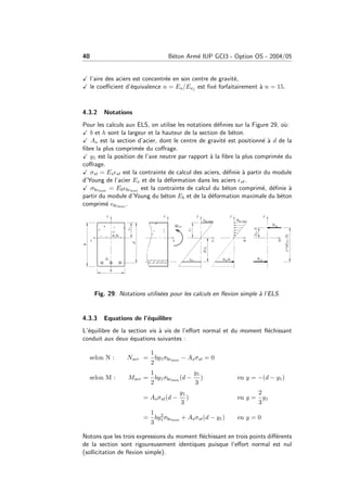 40 B´eton Arm´e IUP GCI3 - Option OS - 2004/05
l’aire des aciers est concentr´ee en son centre de gravit´e,
le coeﬃcient d’´equivalence n = Es/Eνj est ﬁx´e forfaitairement `a n = 15.
4.3.2 Notations
Pour les calculs aux ELS, on utilise les notations d´eﬁnies sur la Figure 29, o`u:
b et h sont la largeur et la hauteur de la section de b´eton.
As est la section d’acier, dont le centre de gravit´e est positionn´e `a d de la
ﬁbre la plus comprim´ee du coﬀrage.
y1 est la position de l’axe neutre par rapport `a la ﬁbre la plus comprim´ee du
coﬀrage.
σst = Es st est la contrainte de calcul des aciers, d´eﬁnie `a partir du module
d’Young de l’acier Es et de la d´eformation dans les aciers st.
σbcmax = Eb bcmax est la contrainte de calcul du b´eton comprim´e, d´eﬁnie `a
partir du module d’Young du b´eton Eb et de la d´eformation maximale du b´eton
comprim´e bcmax .
Fig. 29: Notations utilis´ees pour les calculs en ﬂexion simple `a l’ELS.
4.3.3 Equations de l’´equilibre
L’´equilibre de la section vis `a vis de l’eﬀort normal et du moment ﬂ´echissant
conduit aux deux ´equations suivantes :
selon N : Nser =
1
2
by1σbcmax − Asσst = 0
selon M : Mser =
1
2
by1σbcmax (d −
y1
3
) en y = −(d − y1)
= Asσst(d −
y1
3
) en y =
2
3
y1
=
1
3
by2
1σbcmax + Asσst(d − y1) en y = 0
Notons que les trois expressions du moment ﬂ´echissant en trois points diﬀ´erents
de la section sont rigoureusement identiques puisque l’eﬀort normal est nul
(sollicitation de ﬂexion simple).
 