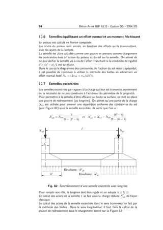 94 B´eton Arm´e IUP GCI3 - Option OS - 2004/05
10.6 Semelles ´equilibrant un eﬀort normal et un moment ﬂ´echissant
Le poteau est calcul´e en ﬂexion compos´ee.
Les aciers du poteau sont ancr´es, en fonction des eﬀorts qu’ils transmettent,
avec les aciers de la semelle.
La semelle est alors calcul´ee comme une poutre en prenant comme chargement
les contraintes dues `a l’action du poteau et du sol sur la semelle. On admet de
ne pas v´eriﬁer la semelle vis `a vis de l’eﬀort tranchant si la condition de rigidit´e
d ≥ (a − a)/4 est satisfaite.
Dans le cas o`u le diagramme des contraintes de l’action du sol reste trap´ezo¨ıdal,
il est possible de continuer `a utiliser la m´ethode des bielles en admettant un
eﬀort normal ﬁctif Nu = (3σM + σm)a b /4
10.7 Semelles excentr´ees
Les semelles excentr´ees par rapport `a la charge qui leur est transmise proviennent
de la n´ecessit´e de ne pas construire `a l’ext´erieur du p´erim`etre de la propri´et´e.
Pour permettre `a la semelle d’ˆetre eﬃcace sur toute sa surface, on met en place
une poutre de redressement (ou longrine). On admet qu’une partie de la charge
Nu1 est utilis´ee pour amener une r´epartition uniforme des contraintes du sol
(voir Figure 82) sous la semelle excentr´ee, de sorte que l’on a :
Nu0 = Nu0
l
2l − (b − b)
et Nu1 = Nu1 − Nu0
(b − b)
2l − (b − b)
Fig. 82: Fonctionnement d’une semelle excentr´ee avec longrine.
Pour remplir son rˆole, la longrine doit ˆetre rigide et on adopte h ≥ l/10.
Le calcul des aciers de la semelle 1 se fait sous la charge r´eduite Nu1 de fa¸con
classique.
Le calcul des aciers de la semelle excentr´ee dans le sens transversal se fait par
la m´ethode des bielles. Dans le sens longitudinal, il faut faire le calcul de la
poutre de redressement sous le chargement donn´e sur la Figure 83.
 