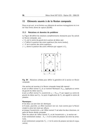 96 B´eton Arm´e IUP GCI3 - Option OS - 2004/05
11 El´ements soumis `a de la ﬂexion compos´ee
Dans ce qui suit, on se limitera aux ´el´ements de sections rectangulaires vis `a vis
de l’´etat limite ultime de rupture (ELUR).
11.1 Notations et donn´ees du probl`eme
La Figure 84 d´eﬁnit les notations compl´ementaires n´ecessaires pour les calculs
en ﬂexion compos´ee, avec :
G0 est le centre de gravit´e de la section de b´eton seul,
d d´eﬁnit la position des aciers sup´erieurs (les moins tendus),
A est la section des aciers sup´erieurs,
va donne la position des aciers inf´erieurs par rapport `a G0.
Fig. 84 : Notations utilis´ees pour d´eﬁnir la g´eom´etrie de la section en ﬂexion
compos´ee.
Une section est soumise `a la ﬂexion compos´ee lorsqu’elle reprend :
• soit un eﬀort normal Nu et un moment ﬂ´echissant MuG0 appliqu´es au centre
de gravit´e du b´eton seul G0.
• soit un eﬀort normal Nu excentr´e de e0 = MuG0 /N par rapport au centre de
gravit´e du b´eton seul G0. Le point d’application de Nu est appel´e le centre de
pression.
Remarques :
• Ces deux cas sont bien sˆur identiques.
• Il existe, peut-ˆetre, un eﬀort tranchant non nul, mais comme pour la ﬂexion
simple le calcul est men´e par ailleurs.
• Lorsque l’excentricit´e e0 de l’eﬀort normal N est selon les deux directions, on
parle de ﬂexion d´evi´ee compos´ee.
Selon les valeurs de l’eﬀort normal Nu et de l’excentricit´e e0, la section est :
• soit enti`erement tendue : Nu < 0 et le centre de pression est entre les arma-
tures,
• soit enti`erement comprim´ee Nu > 0 et le centre de pression est dans le noyau
central,
 
