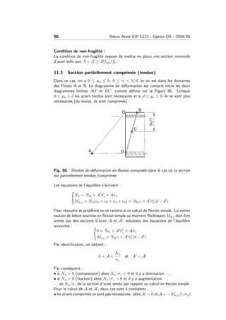 98 B´eton Arm´e IUP GCI3 - Option OS - 2004/05
Condition de non-fragilit´e :
La condition de non-fragilit´e impose de mettre en place une section minimale
d’acier telle que A + A ≥ Bft28 /fe.
11.3 Section partiellement comprim´ee (tendue)
Dans ce cas, on a 0 ≤ yu ≤ h, 0 ≤ α ≤ h/d, et on est dans les domaines
des Pivots A et B. Le diagramme de d´eformation est compris entre les deux
diagrammes limites AO et BC, comme d´eﬁnie sur la Figure 86. Lorsque
0 ≤ yu ≤ d les aciers tendus sont n´ecessaires et si d ≤ yu ≤ h ils ne sont plus
n´ecessaires (du moins, ils sont comprim´es).
Fig. 86 : Droites de d´eformation en ﬂexion compos´ee dans le cas o`u la section
est partiellement tendue/comprim´ee.
Les ´equations de l’´equilibre s’´ecrivent :
Nu = Nbc + A σs + Aσs
MuA = Nu(va + e0 + ea + e2) = Nbcz + A σs(d − d )
Pour r´esoudre se probl`eme on se ram`ene `a un calcul de ﬂexion simple. La mˆeme
section de b´eton soumise en ﬂexion simple au moment ﬂ´echissant MuA doit ˆetre
arm´ee par des sections d’acier A et A , solutions des ´equations de l’´equilibre
suivantes :
0 = Nbc + A σs + Aσs
MuA = Nbcz + A σs(d − d )
Par identiﬁcation, on obtient :
A = A +
Nu
σs
et A = A
Par cons´equent :
• si Nu > 0 (compression) alors Nu/σz < 0 et il y a diminution . . .
• si Nu < 0 (traction) alors Nu/σz > 0 et il y a augmentation . . .
. . . de Nu/σz de la section d’acier tendu par rapport au calcul en ﬂexion simple.
Pour le calcul de A et A , deux cas sont `a consid´erer :
• les aciers comprim´es ne sont pas n´ecessaires, alors A = 0 et A = −MuA /(zσs),
 