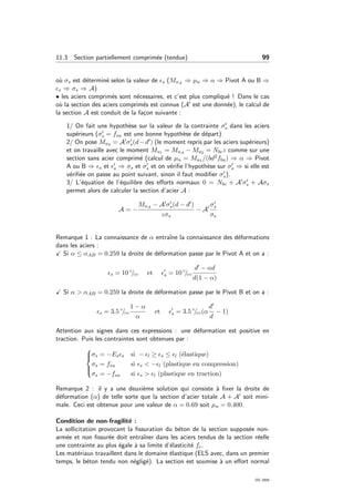 11.3 Section partiellement comprim´ee (tendue) 99
o`u σs est d´etermin´e selon la valeur de s (MuA ⇒ µu ⇒ α ⇒ Pivot A ou B ⇒
s ⇒ σs ⇒ A)
• les aciers comprim´es sont n´ecessaires, et c’est plus compliqu´e ! Dans le cas
o`u la section des aciers comprim´es est connue (A est une donn´ee), le calcul de
la section A est conduit de la fa¸con suivante :
1/ On fait une hypoth`ese sur la valeur de la contrainte σs dans les aciers
sup´erieurs (σs = fsu est une bonne hypoth`ese de d´epart)
2/ On pose Mu2 = A σs(d−d ) (le moment repris par les aciers sup´erieurs)
et on travaille avec le moment Mu1 = MuA − Mu2 = Nbcz comme sur une
section sans acier comprim´e (calcul de µu = Mu1 /(bd2fbu) ⇒ α ⇒ Pivot
A ou B ⇒ s et s ⇒ σs et σs et on v´eriﬁe l’hypoth`ese sur σs ⇒ si elle est
v´eriﬁ´ee on passe au point suivant, sinon il faut modiﬁer σs).
3/ L’´equation de l’´equilibre des eﬀorts normaux 0 = Nbc + A σs + Aσs
permet alors de calculer la section d’acier A :
A = −
MuA − A σs(d − d )
zσs
− A
σs
σs
Remarque 1 : La connaissance de α entraˆıne la connaissance des d´eformations
dans les aciers :
Si α ≤ αAB = 0.259 la droite de d´eformation passe par le Pivot A et on a :
s = 10 ◦
/◦◦ et s = 10 ◦
/◦◦
d − αd
d(1 − α)
Si α > αAB = 0.259 la droite de d´eformation passe par le Pivot B et on a :
s = 3.5 ◦
/◦◦
1 − α
α
et s = 3.5 ◦
/◦◦(α
d
d
− 1)
Attention aux signes dans ces expressions : une d´eformation est positive en
traction. Puis les contraintes sont obtenues par :



σs = −Es s si − l ≥ s ≤ l (´elastique)
σs = fsu si s < − l (plastique en compression)
σs = −fsu si s > l (plastique en traction)
Remarque 2 : il y a une deuxi`eme solution qui consiste `a ﬁxer la droite de
d´eformation (α) de telle sorte que la section d’acier totale A + A soit mini-
male. Ceci est obtenue pour une valeur de α = 0.69 soit µu = 0.400.
Condition de non-fragilit´e :
La sollicitation provocant la ﬁssuration du b´eton de la section suppos´ee non-
arm´ee et non ﬁssur´ee doit entraˆıner dans les aciers tendus de la section r´eelle
une contrainte au plus ´egale `a sa limite d’´elasticit´e fe.
Les mat´eriaux travaillent dans le domaine ´elastique (ELS avec, dans un premier
temps, le b´eton tendu non n´eglig´e). La section est soumise `a un eﬀort normal
OG 2004
 
