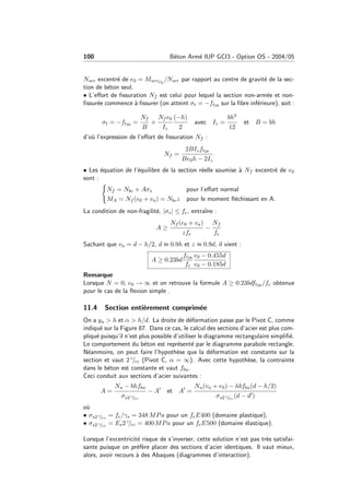 100 B´eton Arm´e IUP GCI3 - Option OS - 2004/05
Nser excentr´e de e0 = MserG0
/Nser par rapport au centre de gravit´e de la sec-
tion de b´eton seul.
• L’eﬀort de ﬁssuration Nf est celui pour lequel la section non-arm´ee et non-
ﬁssur´ee commence `a ﬁssurer (on atteint σt = −ft28 sur la ﬁbre inf´erieure), soit :
σt = −ft28 =
Nf
B
+
Nf e0
Iz
(−h)
2
avec Iz =
bh3
12
et B = bh
d’o`u l’expression de l’eﬀort de ﬁssuration Nf :
Nf =
2BIzft28
Be0h − 2Iz
• Les ´equation de l’´equilibre de la section r´eelle soumise `a Nf excentr´e de e0
sont :
Nf = Nbc + Aσs pour l’eﬀort normal
MA = Nf (e0 + va) = Nbcz pour le moment ﬂ´echissant en A.
La condition de non-fragilit´e, |σs| ≤ fe, entraˆıne :
A ≥
Nf (e0 + va)
zfe
−
Nf
fe
Sachant que va = d − h/2, d ≈ 0.9h et z ≈ 0.9d, il vient :
A ≥ 0.23bd
ft28
fe
e0 − 0.455d
e0 − 0.185d
Remarque
Lorsque N = 0, e0 → ∞ et on retrouve la formule A ≥ 0.23bdft28 /fe obtenue
pour le cas de la ﬂexion simple .
11.4 Section enti`erement comprim´ee
On a yu > h et α > h/d. La droite de d´eformation passe par le Pivot C, comme
indiqu´e sur la Figure 87. Dans ce cas, le calcul des sections d’acier est plus com-
pliqu´e puisqu’il n’est plus possible d’utiliser le diagramme rectangulaire simpliﬁ´e.
Le comportement du b´eton est repr´esent´e par le diagramme parabole rectangle.
N´eanmoins, on peut faire l’hypoth`ese que la d´eformation est constante sur la
section et vaut 2 ◦/◦◦ (Pivot C, α = ∞). Avec cette hypoth`ese, la contrainte
dans le b´eton est constante et vaut fbu.
Ceci conduit aux sections d’acier suivantes :
A =
Nu − bhfbu
σs2 ◦/◦◦
− A et A =
Nu(va + e0) − hbfbu(d − h/2)
σs2 ◦/◦◦
(d − d )
o`u
• σs2 ◦/◦◦
= fe/γs = 348 MPa pour un feE400 (domaine plastique),
• σs2 ◦/◦◦
= Es2 ◦/◦◦ = 400 MPa pour un feE500 (domaine ´elastique).
Lorsque l’excentricit´e risque de s’inverser, cette solution n’est pas tr`es satisfai-
sante puisque on pr´ef`ere placer des sections d’acier identiques. Il vaut mieux,
alors, avoir recours `a des Abaques (diagrammes d’interaction).
 