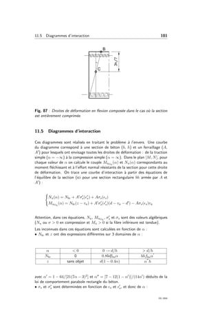 11.5 Diagrammes d’interaction 101
Fig. 87 : Droites de d´eformation en ﬂexion compos´ee dans le cas o`u la section
est enti`erement comprim´ee.
11.5 Diagrammes d’interaction
Ces diagrammes sont r´ealis´es en traitant le probl`eme `a l’envers. Une courbe
du diagramme correspond `a une section de b´eton (b, h) et un ferraillage (A,
A ) pour lesquels ont envisage toutes les droites de d´eformation : de la traction
simple (α = −∞) `a la compression simple (α = ∞). Dans le plan [M, N], pour
chaque valeur de α on calcule le couple MuG0
(α) et Nu(α) correspondants au
moment ﬂ´echissant et `a l’eﬀort normal r´esistants de la section pour cette droite
de d´eformation. On trace une courbe d’interaction `a partir des ´equations de
l’´equilibre de la section (ici pour une section rectangulaire bh arm´ee par A et
A ) :
Nu(α) = Nbc + A σs( s) + Aσs( s)
MuG0
(α) = Nbc(z − va) + A σs( s)(d − va − d ) − Aσs( s)va
Attention, dans ces ´equations, Nu, MuG0
, σs et σs sont des valeurs alg´ebriques
(Nu ou σ > 0 en compression et Mu > 0 si la ﬁbre inf´erieure est tendue).
Les inconnues dans ces ´equations sont calcul´ees en fonction de α :
• Nbc et z ont des expressions diﬀ´erentes sur 3 domaines de α :
α < 0 0 → d/h > d/h
Nbc 0 0.8bdfbuα bhfbuα
z sans objet d(1 − 0.4α) α h
avec α = 1 − 64/[21(7α − 3)2] et α = [7 − 12(1 − α )]/(14α ) d´eduits de la
loi de comportement parabole rectangle du b´eton.
• σs et σs sont d´etermin´ees en fonction de s et s, et donc de α :
OG 2004
 